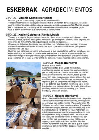 ESKERRAK AGRADECIMIENTOS
31/01/23 Virginie Kazadi (Kansenia)
Muchas gracias por su trabajo y por participar en la misión.
Ya recibimos tres veces las cajas en las que había un montón de vasos (tazas), cosas de
cocina, medicinas, ropa, globos, ollas y camperas y otras cosas pequeñas. Muchas gracias
por poder pensar en nosotros y participar en el acompañamiento de esta pobre gente.
Que el Señor os colme de sus bendiciones. La comunidad.
04/04/23 Xabier Goicouria (Panda-Likasi)
Yo creo que todo ha llegado estupendamente. Libros, ropas, mantas, artículos de cocina,
maletas, bolsos, aparato de oxígeno, medicinas, gel antiséptico, zapatos, cáliz, sagrario, las
conservas de mi hermano, los paquetes para Maribe, las azadas…
Creo que no deberíais de mandar más carpetas. Nos habéis enviado muchas y creo que
cada cual tiene las suficientes, lo mismo las hojas o papeles cuadriculados, porque ese
modelo no se usa aquí.
Supongo que ya le habréis hecho un homenaje al que os regala los cartones para hacer las
cajas que luego los enviáis por contenedor, porque ese nos presta un gran servicio. No
creáis que luego esas cajas van al fuego, porque están muy solicitadas y la gente las lleva
para `ponerlas en el suelo y evitar el frío del cemento, ya que muchos no tienen ni colchón.
10/06/23 Magda (Bunkeya)
Buenos días a todos.
Espero que estéis bien. Daros muchísimas,
muchísimas gracias por los envíos que he recibido,
por las máquinas de coser fenomenales; las chicas
ahora dicen que cómo van a hacer, todas quieren
coser con estas máquinas que cosen solas… Así que
muchísimas gracias. También por las lámparas de
repuesto, por las lamparitas para el patio de noche,
por las baterías que marchan fenomenal y por todos
los detalles que estaban dentro del envío. Muchísimas
gracias y saludos a todo el mundo y que Dios os
bendiga y unidos en oración.
11/06/23 Nekane (Bunkeya)
Bueno, las baterías las instalamos en cuanto llegamos
a Bunkeya el miércoles y ni qué decirte, el congelador
ni se mueve eso, está a menos 17 pues al menos 17,
24 horas sobre 24 horas y nada muy bien. Estupenda
la batería de cirugía, también está instalada, voy a ver
hoy el resultado a ver cómo va, voy a hablar con los
médicos porque ayer estuvieron operando yo no pude
estar presente y voy a preguntarles. Las lamparitas
del suelo, las balizas las vamos a instalar hoy, son
muy bonitas casi idénticas a las que había antes y
supongo que funcionarán bien también. Hoy las
vamos a plantar en el suelo. Eso es lo que te puedo
decir ahora por el momento y después muchísimas
gracias…
 