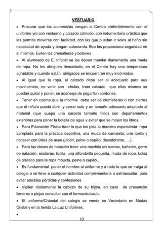 10
VESTUARIO
 Procurar que los alumnos/as vengan al Centro preferiblemente con el
uniforme y/o con vestuario y calzado cómodo, con indumentaria práctica que
les permita moverse con facilidad, con las que puedan ir solos al baño sin
necesidad de ayuda y tengan autonomía. Eso les proporciona seguridad en
sí mismos. Eviten las cremalleras y botones
 Al alumnado de E. Infantil se les deben mandar diariamente una muda
de ropa. No les abriguen demasiado, en el Centro hay una temperatura
agradable y cuando están abrigados se encuentran muy incómodos.
 Al igual que la ropa, el calzado debe ser el adecuado para sus
movimientos, no venir con cholas, traer calzado que ellos mismos se
puedan quitar y poner, se aconseja de pegar/sin cordones.
 Tener en cuenta que la mochila debe ser de cremalleras o con cierres
que el niño/a pueda abrir y cerrar solo y un tamaño adecuado adaptado al
material (que quepa una carpeta tamaño folio) con departamentos
exteriores para poner la botella de agua y evitar que se mojen los libros.
 Para Educación Física traer lo que les pida la maestra especialista: ropa
apropiada para la práctica deportiva, una muda de camiseta, una toalla y
neceser con útiles de aseo (jabón, peine o cepillo, desodorante, …).
 Para las clases de natación traer: una mochila sin ruedas, bañador, gorro
de natación, esclavas, toalla, una alfombrilla pequeña, muda de ropa, bolsa
de plástico para la ropa mojada, peine o cepillo..
 Es fundamental poner el nombre al uniforme y a todo lo que se traiga al
colegio o se lleve a cualquier actividad complementaria o extraescolar, para
evitar posibles pérdidas y confusiones
 Vigilen diariamente la cabeza de su hijo/a, en caso de presenciar
liendres o piojos consultar con el farmacéutico/a.
 El uniforme/Chándal del colegio se vende en Vecindario en Modas
Cristal y en la tienda La Luz Uniformes.

 