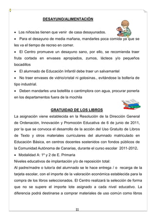 11
DESAYUNO/ALIMENTACIÓN
 Los niños/as tienen que venir de casa desayunados.
 Para el desayuno de media mañana, mandarles poca comida ya que se
les va el tiempo de recreo en comer.
 El Centro promueve un desayuno sano, por ello, se recomienda traer
fruta cortada en envases apropiados, zumos, lácteos y/o pequeños
bocadillos
 El alumnado de Educación Infantil debe traer un salvamantel
 No traer envases de vidrio/cristal ni golosinas., evitándose la bollería de
tipo industrial.
 Deben mandarles una botellita o cantimplora con agua, procurar ponerla
en los departamentos fuera de la mochila
GRATUIDAD DE LOS LIBROS
La asignación viene establecida en la Resolución de la Dirección General
de Ordenación, Innovación y Promoción Educativa de 6 de junio de 2011,
por la que se convoca el desarrollo de la acción del Uso Gratuito de Libros
de Texto y otros materiales curriculares del alumnado matriculado en
Educación Básica, en centros docentes sostenidos con fondos públicos de
la Comunidad Autónoma de Canarias, durante el curso escolar 2011-2012.
 Modalidad A: 1º y 2 de E. Primaria
Niveles educativos de implantación y/o de reposición total:
Al padre/madre o tutor/a del alumnado se le hace entrega / o recarga de la
tarjeta escolar, con el importe de la valoración económica establecida para la
compra de los libros seleccionados. El Centro realizará la selección de forma
que no se supere el importe lote asignado a cada nivel educativo. La
diferencia podrá destinarse a comprar materiales de uso común como libros
 