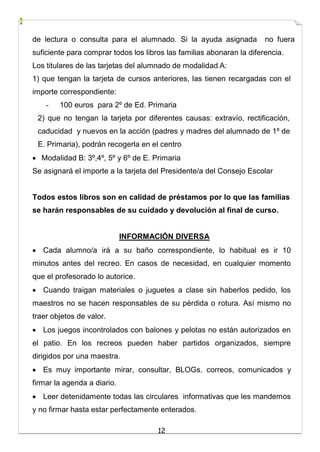 12
de lectura o consulta para el alumnado. Si la ayuda asignada no fuera
suficiente para comprar todos los libros las familias abonaran la diferencia.
Los titulares de las tarjetas del alumnado de modalidad A:
1) que tengan la tarjeta de cursos anteriores, las tienen recargadas con el
importe correspondiente:
- 100 euros para 2º de Ed. Primaria
2) que no tengan la tarjeta por diferentes causas: extravío, rectificación,
caducidad y nuevos en la acción (padres y madres del alumnado de 1º de
E. Primaria), podrán recogerla en el centro
 Modalidad B: 3º,4º, 5º y 6º de E. Primaria
Se asignará el importe a la tarjeta del Presidente/a del Consejo Escolar
Todos estos libros son en calidad de préstamos por lo que las familias
se harán responsables de su cuidado y devolución al final de curso.
INFORMACIÓN DIVERSA
 Cada alumno/a irá a su baño correspondiente, lo habitual es ir 10
minutos antes del recreo. En casos de necesidad, en cualquier momento
que el profesorado lo autorice.
 Cuando traigan materiales o juguetes a clase sin haberlos pedido, los
maestros no se hacen responsables de su pérdida o rotura. Así mismo no
traer objetos de valor.
 Los juegos incontrolados con balones y pelotas no están autorizados en
el patio. En los recreos pueden haber partidos organizados, siempre
dirigidos por una maestra.
 Es muy importante mirar, consultar, BLOGs, correos, comunicados y
firmar la agenda a diario.
 Leer detenidamente todas las circulares informativas que les mandemos
y no firmar hasta estar perfectamente enterados.
 