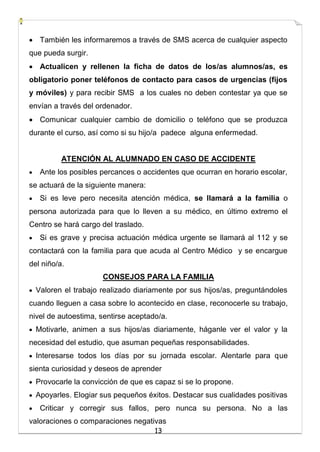 13
 También les informaremos a través de SMS acerca de cualquier aspecto
que pueda surgir.
 Actualicen y rellenen la ficha de datos de los/as alumnos/as, es
obligatorio poner teléfonos de contacto para casos de urgencias (fijos
y móviles) y para recibir SMS a los cuales no deben contestar ya que se
envían a través del ordenador.
 Comunicar cualquier cambio de domicilio o teléfono que se produzca
durante el curso, así como si su hijo/a padece alguna enfermedad.
ATENCIÓN AL ALUMNADO EN CASO DE ACCIDENTE
 Ante los posibles percances o accidentes que ocurran en horario escolar,
se actuará de la siguiente manera:
 Si es leve pero necesita atención médica, se llamará a la familia o
persona autorizada para que lo lleven a su médico, en último extremo el
Centro se hará cargo del traslado.
 Si es grave y precisa actuación médica urgente se llamará al 112 y se
contactará con la familia para que acuda al Centro Médico y se encargue
del niño/a.
CONSEJOS PARA LA FAMILIA
 Valoren el trabajo realizado diariamente por sus hijos/as, preguntándoles
cuando lleguen a casa sobre lo acontecido en clase, reconocerle su trabajo,
nivel de autoestima, sentirse aceptado/a.
 Motivarle, animen a sus hijos/as diariamente, háganle ver el valor y la
necesidad del estudio, que asuman pequeñas responsabilidades.
 Interesarse todos los días por su jornada escolar. Alentarle para que
sienta curiosidad y deseos de aprender
 Provocarle la convicción de que es capaz si se lo propone.
 Apoyarles. Elogiar sus pequeños éxitos. Destacar sus cualidades positivas
 Criticar y corregir sus fallos, pero nunca su persona. No a las
valoraciones o comparaciones negativas
 