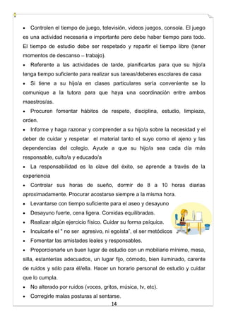 14
 Controlen el tiempo de juego, televisión, videos juegos, consola. El juego
es una actividad necesaria e importante pero debe haber tiempo para todo.
El tiempo de estudio debe ser respetado y repartir el tiempo libre (tener
momentos de descanso – trabajo).
 Referente a las actividades de tarde, planificarlas para que su hijo/a
tenga tiempo suficiente para realizar sus tareas/deberes escolares de casa
 Si tiene a su hijo/a en clases particulares sería conveniente se lo
comunique a la tutora para que haya una coordinación entre ambos
maestros/as.
 Procuren fomentar hábitos de respeto, disciplina, estudio, limpieza,
orden.
 Informe y haga razonar y comprender a su hijo/a sobre la necesidad y el
deber de cuidar y respetar el material tanto el suyo como el ajeno y las
dependencias del colegio. Ayude a que su hijo/a sea cada día más
responsable, culto/a y educado/a
 La responsabilidad es la clave del éxito, se aprende a través de la
experiencia
 Controlar sus horas de sueño, dormir de 8 a 10 horas diarias
aproximadamente. Procurar acostarse siempre a la misma hora.
 Levantarse con tiempo suficiente para el aseo y desayuno
 Desayuno fuerte, cena ligera. Comidas equilibradas.
 Realizar algún ejercicio físico. Cuidar su forma psíquica.
 Inculcarle el " no ser agresivo, ni egoísta”, el ser metódicos
 Fomentar las amistades leales y responsables.
 Proporcionarle un buen lugar de estudio con un mobiliario mínimo, mesa,
silla, estanterías adecuados, un lugar fijo, cómodo, bien iluminado, carente
de ruidos y sólo para él/ella. Hacer un horario personal de estudio y cuidar
que lo cumpla.
 No alterado por ruidos (voces, gritos, música, tv, etc).
 Corregirle malas posturas al sentarse.
 