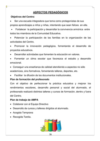 16
ASPECTOS PEDAGÓGICOS
Objetivos del Centro:
 Ser una escuela integradora que toma como protagonistas de sus
propios aprendizajes a niños y niñas, intentando que sean felices en ella.
 Fortalecer la participación y desarrollar la convivencia armónica entre
todos los miembros de la Comunidad Educativa.
 Potenciar la participación de las familias en la organización de las
actividades del Centro.
 Promover la innovación pedagógica, fomentando el desarrollo de
proyectos educativos.
 Desarrollar actividades que fomenten la educación en valores.
 Fomentar un clima escolar que favorezca el estudio y desarrollo
emocional.
 Conseguir una enseñanza de calidad atendiendo a aspectos no sólo
academices, sino formativos, fomentando talleres, deportes, etc.
 Facilitar la difusión de los documentos institucionales.
Plan de formación del profesorado
Con el objetivo de perfeccionar la práctica educativa y mejorar los
rendimientos escolares, desarrollo personal y social del alumnado, el
profesorado realizará distintos talleres y cursos de formación, dentro y fuera
del Centro.
Plan de trabajo de AMPA
 Colaborar con el Equipo Directivo
 Desarrollo de cursos y talleres dirigidos al alumnado.
 Acogida Temprana
 Recogida Tardía.
 