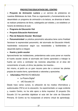17
PROYECTOS EDUCATIVOS DEL CENTRO
 Proyecto de Animación Lectora y un servicio de préstamos en
nuestras Bibliotecas de Aula. Para su organización y funcionamiento se ha
desarrollado un programa de animación a la lectura, se dinamiza el teatro,
se realizan préstamos de libros, catalogados por edades, y se establece un
horario de biblioteca de aula
 Programa de Educación Vial
 Proyecto Educación Nutricional
 Plan de Natación Escolar Municipal
 Psicomotricidad La práctica psicomotriz educativa tiene como finalidad
favorecer la expresividad psicomotriz, del alumnado de Educación Infantil,
haciéndoles evolucionar según sus necesidades y facilitándoles un
desarrollo óptimo e integral.
 Huerto y jardín escolar
Aprovechando las instalaciones, pretendemos este curso poner en marcha
el huerto escolar donde el alumnado del Centro aprenderá a trabajar la
huerta así como a contrastar las nociones adquiridas en el área del
conocimiento: el suelo, el clima, las plantas, los insectos...
Así mismo, el jardín es un gran recurso para dar a conocer las plantas
propias de nuestra tierra, aprendiendo a valorarlas y apreciarlas.
 Informática PROYECTO MEDUSA
 La Pizarra Digital”
 clIC Escuela 2.0
Desde hace varios cursos, la utilización de los medios informáticos y
audiovisuales (TIC’s) en la educación, ha experimentado un auge evidente
y, nuestro Centro, no ha sido ajeno a dicha inquietud. El proyecto Clic
Escuela 2.0 ha permitido digitalizar el aula del 3er ciclo de Educación
Primaria. El Centro se ha incorporado al entorno virtual de aprendizaje,
 