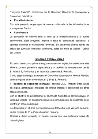 18
“Proyecto EVAGD”, promovido por la Dirección General de Innovación y
Promoción Educativa.
 Embellecimiento
Con este proyecto se persigue la mejora continuada de las infraestructuras
e imagen del Centro.
 Convivencia
La educación en valores será la llave de la interculturalidad y la buena
convivencia. Este proyecto, implica a toda la comunidad educativa, a
agentes externos e instituciones diversas. Su desarrollo abarca todas las
áreas del currículo formando, asimismo, parte del Plan de Acción Tutorial
del Centro
LENGUAS EXTRANJERAS
El centro tiene como primera lengua extranjera el inglés, impartiéndose este
idioma con una profesora especialista y la auxiliar de conversación desde
E. Infantil 3, 4 y 5 años y en todos los cursos de E. Primaria.
Como segunda lengua extranjera el Centro ha optado por el idioma Alemán,
que se imparte en el tercer ciclo, 5º y 6º de E. Primaria.
 Proyecto de secciones bilingües Proyecto CLIL - Impartir otras áreas
en Inglés, aprendizaje integrado de lengua inglesa y contenidos de otras
áreas o materias.
Con el objetivo de proporcionar al alumnado habilidades comunicativas en
la lengua inglesa en situaciones reales de comunicación, se desarrolla en el
Centro un proyecto bilingüe.
Se desarrolla en el área de Conocimiento del Medio, una vez a la semana,
en los niveles de 3º y 4º de educación Primaria.
Gracias a dicho proyecto el Centro cuenta con una profesora nativa de
habla inglesa.
 