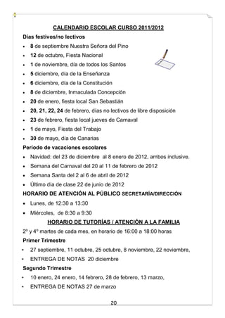 20
CALENDARIO ESCOLAR CURSO 2011/2012
Días festivos/no lectivos
 8 de septiembre Nuestra Señora del Pino
 12 de octubre, Fiesta Nacional
 1 de noviembre, día de todos los Santos
 5 diciembre, día de la Enseñanza
 6 diciembre, día de la Constitución
 8 de diciembre, Inmaculada Concepción
 20 de enero, fiesta local San Sebastián
 20, 21, 22, 24 de febrero, días no lectivos de libre disposición
 23 de febrero, fiesta local jueves de Carnaval
 1 de mayo, Fiesta del Trabajo
 30 de mayo, día de Canarias
Período de vacaciones escolares
 Navidad: del 23 de diciembre al 8 enero de 2012, ambos inclusive.
 Semana del Carnaval del 20 al 11 de febrero de 2012
 Semana Santa del 2 al 6 de abril de 2012
 Último día de clase 22 de junio de 2012
HORARIO DE ATENCIÓN AL PÚBLICO SECRETARÍA/DIRECCIÓN
 Lunes, de 12:30 a 13:30
 Miércoles, de 8:30 a 9:30
HORARIO DE TUTORÍAS / ATENCIÓN A LA FAMILIA
2º y 4º martes de cada mes, en horario de 16:00 a 18:00 horas
Primer Trimestre
• 27 septiembre, 11 octubre, 25 octubre, 8 noviembre, 22 noviembre,
• ENTREGA DE NOTAS 20 diciembre
Segundo Trimestre
• 10 enero, 24 enero, 14 febrero, 28 de febrero, 13 marzo,
• ENTREGA DE NOTAS 27 de marzo
 