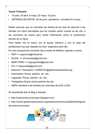 21
Tercer Trimestre
• 10 abril, 24 abril, 8 mayo, 22 mayo, 12 junio
• ENTREGA DE NOTAS 26 de junio (pendiente normativa fin curso)
Deben procurar que no coincidan las fechas de los días de atención a las
familias con otras actividades que les impidan asistir cuando se les cite, a
las reuniones de tutoría para recibir información sobre el rendimiento
escolar de su hijo/a.
Para hablar con la tutora, con el equipo directivo o con el resto del
profesorado hay que respetar los días asignados para ello.
En caso excepcional concertar cita a través de teléfono, agenda o correo:
• PEPI => pepiroma@hotmail.es
• ALICIA => ali.hnandez@gmail.com
• MARY PINO => mgongonk03@gmail.com
• ITA => itasaucedo@gmail.com
• Dirección / Secretaria =>35000151@gobiernodecanarias.org
• Orientadora: Previa petición de cita.
• Logopeda: Previa petición de cita.
• Trabajadora Social: previa petición de cita.
• AMPA atenderá a las familias los miércoles de 8:30 a 9:00.
Se recomienda leer el blog a menudo
 http://ceipmariamunozmayor.blogspot.com/
 http://www2.gobiernodecanarias.org/educacion/clicescuela20/edublogs/ce
ipmariamunozmayor/
 