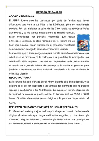7
MEDIDAS DE CALIDAD
ACOGIDA TEMPRANA
El AMPA Jovero ante las demandas por parte de familias que tienen
dificultades para dejar a sus hijos a las 8:30 horas, pone en marcha este
servicio. Por las mañanas a partir de las 7:00 horas, se recoge a los/as
alumnos/as y se les atiende hasta la hora de entrada habitual.
Están controlados por personal cualificado que realiza
actividades variadas, pueden recrearse en la lectura de un
buen libro ó cómic, pintar, trabajar con el ordenador y disfrutar
de un momento sosegado antes de comenzar la jornada.
Las familias que quieran acogerse a esta medida deberán cumplimentar una
solicitud en el momento de la matrícula a la que deberán acompañar una
certificación de la empresa o declaración responsable, en la que se acredite
el horario de la jornada laboral del padre y de la madre, si procede, para
justificar la necesidad de dicha solicitud, atendiendo a lo que establece la
normativa vigente.
RECOGIDA TARDÍA
Este servicio ha sido ofertado por el AMPA durante este curso escolar, y su
objetivo es el de dar respuesta a las familias del alumnado que no pueden
recoger a sus hijos/as a las 15:30 horas. Su puesta en marcha depende de
la cantidad de alumnado que lo solicite. El horario será de 15:30 a 16:30
horas. Si están interesados deben dirigirse a la persona responsable del
AMPA.
REFUERZO EDUCATIVO Y MEJORA DE LOS APRENDIZAJES
El refuerzo educativo y mejora de los aprendizajes en horario de tarde está
dirigido al alumnado que tenga calificación negativa en las áreas y/o
materias: Lengua castellana y literatura y/o Matemáticas. La participación
del alumnado deberá ir acompañada de un compromiso de la familia.
 