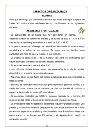 8
ASPECTOS ORGANIZATIVOS
NORMAS
Para que el trabajo y la convivencia escolar sea cada día mejor por parte de
todos, les pedimos que colaboren en el cumplimiento de las siguientes
normas:
ASISTENCIA Y PUNTUALIDAD
 La puntualidad es un hábito que hay que tener en cuenta,
debemos cumplir el horario de entrada y de salida de 8:30 a 13:30. En los
meses de septiembre y junio el horario será de 8:30 a 12:30.
 La puerta de acceso al colegio se cerrará tras la entrada de los alumnos y
se abrirá a la salida de los mismos. Se ruega que las familias sean
puntuales a la hora de traer y recoger a sus hijos/as.
 La puerta se abrirá a las 7 de la mañana solo para los alumnos/as que
hayan solicitado la medida de calidad acogida temprana.
 El resto del alumnado entrará a las 8:30.
 Los niños/as deben entrar solos, sin acompañamiento de la familia,
dejándolos en la puerta de entrada al colegio.
 No entrar en el Centro fuera del horario establecido para no entorpecer la
tarea docente.
 En caso de necesitar comunicar algo personalmente, procurar hacerlo a la
salida de clase, nunca por la mañana, ya que nos impide el controlar y
organizar la entrada de los/as niños/as al aula.
 Si necesitan contactar por teléfono, procurar hacerlo en el horario del
recreo o en las horas y días que les comunique la tutora de su hijo/a.
 La evaluación hace necesaria la asistencia regular y puntual a clase. Los
padres y las madres tienen la obligación de comunicar el motivo de la falta
por escrito, especificando el día y el motivo de la falta. Las faltas a clase son
comunicadas a la Inspección Educativa y al Ayuntamiento, según la
normativa vigente.
 