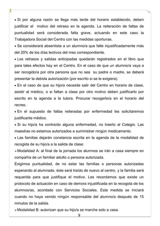 9
 Si por alguna razón se llega más tarde del horario establecido, deben
justificar el motivo del retraso en la agenda. La reiteración de faltas de
puntualidad será considerada falta grave, actuando en este caso la
Trabajadora Social del Centro con las medidas oportunas.
 Se considerará absentista a un alumno/a que falte injustificadamente más
del 20% de los días lectivos del mes correspondiente.
 Los retrasos y salidas anticipadas quedarán registrados en el libro que
para tales efectos hay en el Centro. En el caso de que un alumno/a vaya a
ser recogido/a por otra persona que no sea su padre o madre, se deberá
presentar la debida autorización (por escrito si se le exigiera).
 En el caso de que su hijo/a necesite salir del Centro en horario de clase,
asistir al médico, o si faltan a clase por otro motivo deben justificarlo por
escrito en la agenda a la tutora. Procurar recogerlo/a en el horario del
recreo.
 En el supuesto de faltas reiteradas por enfermedad les solicitaremos
justificante médico.
 Si su hijo/a ha contraído alguna enfermedad, no traerlo al Colegio. Las
maestras no estamos autorizados a suministrar ningún medicamento.
 Las familias dejarán constancia escrita en la agenda de la modalidad de
recogida de su hijo/a a la salida de clase:
Modalidad A: al final de la jornada los alumnos se irán a casa siempre en
compañía de un familiar adulto o persona autorizada.
Exigimos puntualidad, de no estar las familias o personas autorizadas
esperando al alumnado, éste será traído de nuevo al centro, y la familia será
requerida para que justifique el motivo. Les recordamos que existe un
protocolo de actuación en caso de demora injustificada en la recogida de los
alumnos/as, acordado con Servicios Sociales. Esta medida se iniciará
cuando no haya venido ningún responsable del alumno/a después de 15
minutos de la salida.
Modalidad B: autorizan que su hijo/a se marche solo a casa.
 
