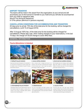 10
AIRPORT TRANSFER
The teams will be meet in the airport from the organization at your arrival and will
accompany you to the bus/car to transfer to you hotel and you will also be accompanied
from you hotel on departure date.
Round Trip (Arrival & Departure)
8 € Per person (Minimum 4 persons required)
CANCELLATION CONDITIONS FOR ACCOMMODATION AND TRANSFERS
20 days prior to arrival: 75% fee of the total price for the booking, will be charged for
cancellations; (until 15 of August 2016)
After 15 August 100% fee, of the total price for the booking will be charged for
cancellations; Please also note, when making changes to your reservations, in the last
10 days, the charge is € 50,00 change to cover office fees.
GENERAL INFORMATION
Touris Attractions in Istanbul
 