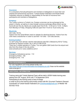 11
Insurance:
It is compulsory that all participants and members of delegations to have their own
medical and personal trip insurance. Turkish Karate Federation and World Karate
Federation assume no liability or responsibility for the lack of insurance from
participants and members of delegations.
Currency:
The Turkey currency is Turkish Lira. Foreign currencies can be exchanged at the
airport, in banks, as well as in many foreign currency exchange offices which can be
found all over the city. Banks are usually open from 8.30 - 12.30 am to 13.30 - 5.00pm,
from Monday to Friday. Shopping malls are open from 10 am to 10 pm every day.
Electricity:
220 Volts / 50 Hz
Visitors from the Great Britain need an adapter for electrical devices. Visitors from the
USA need a transformer in order to use their 110 Volts - 125 Volts devices.
Communication:
To call Turkey from abroad, dial the international code 00(+) followed by 90 for Turkey.
Example for İstanbul number: 00 (+) 90 212 585 55 55.
There are 3 mobile operators in Turkey. You can gather SIM Cards from the airport and
also from the shops in the city centre.
www.turkcell.com.tr www.vodafone.com.tr
Services:
Emergency Ambulance service : 112
Emergency Police : 155
Emergency Fire : 110
VISA REQUIREMENTS
For visa regulations and evisa please kindly visit;
http://www.mfa.gov.tr/visa-information-for-foreigners.en.mfa Visas via the website
www.evisa.gov.tr
ADDITIONAL INFORMATION
Training camp with Turkish National Team will be held in WOW Hotels training area
starting from 29th
August, 2016 until 1st
of September 2016.
Participating to the training camp is free of charge.
In order to join to the training camp kindly contact with Mr. Ercument Tasdemir (General
Coordinator of Turkish Karate Federation) on turkishkarate@gmail.com or Mobile +90
533 632 18 52
 