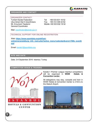 3
ORGANIZER AND CONTACT
ORGANIZER CONTACT:
Turkish Karate Federation Tel +90 533 631 18 52
Ulus Ishani Kat 5 Ulus/Ankara Fax +90 312 309 32 62
Mr. Ercument Tasdemir Mobile +90 533 632 18 52
General Coordinator
Mail: coordinator@karate.gov.tr
TECHNICAL SUPPORT FOR ONLINE REGISTRATION
Web: https://www.sportdata.org/wkf/set-
online/veranstaltung_info_main.php?active_menu=calendar&vernr=70#a_eventh
ead
Email: karate1@sportdata.org
SITE AND DATE
Date: 3-4 September 2016 Istanbul, Turkey
COMPETITON VENUE & TRAINING
Karate-1 Premier League Istanbul competitions
will be organised in WOW Hotels &
Convention center.
All delegations may stay, compete and train in
WOW Hotels & Convention Center is 2 Km’s to
the Ataturk Airport.
REGISTRATION
 