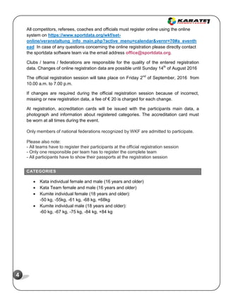 4
All competitors, referees, coaches and officials must register online using the online
system on https://www.sportdata.org/wkf/set-
online/veranstaltung_info_main.php?active_menu=calendar&vernr=70#a_eventh
ead In case of any questions concerning the online registration please directly contact
the sportdata software team via the email address office@sportdata.org.
Clubs / teams / federations are responsible for the quality of the entered registration
data. Changes of online registration data are possible until Sunday 14th
of August 2016
The official registration session will take place on Friday 2nd
of September, 2016 from
10.00 a.m. to 7.00 p.m.
If changes are required during the official registration session because of incorrect,
missing or new registration data, a fee of € 20 is charged for each change.
At registration, accreditation cards will be issued with the participants main data, a
photograph and information about registered categories. The accreditation card must
be worn at all times during the event.
Only members of national federations recognized by WKF are admitted to participate.
Please also note:
- All teams have to register their participants at the official registration session
- Only one responsible per team has to register the complete team
- All participants have to show their passports at the registration session
CATEGORIES
 Kata individual female and male (16 years and older)
 Kata Team female and male (16 years and older)
 Kumite individual female (18 years and older):
-50 kg, -55kg, -61 kg, -68 kg, +68kg
 Kumite individual male (18 years and older):
-60 kg, -67 kg, -75 kg, -84 kg, +84 kg
 