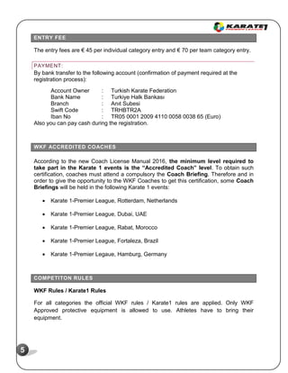 5
ENTRY FEE
The entry fees are € 45 per individual category entry and € 70 per team category entry.
PAYMENT:
By bank transfer to the following account (confirmation of payment required at the
registration process):
Account Owner : Turkish Karate Federation
Bank Name : Turkiye Halk Bankası
Branch : Anıt Subesi
Swift Code : TRHBTR2A
Iban No : TR05 0001 2009 4110 0058 0038 65 (Euro)
Also you can pay cash during the registration.
WKF ACCREDITED COACHES
According to the new Coach License Manual 2016, the minimum level required to
take part in the Karate 1 events is the “Accredited Coach” level. To obtain such
certification, coaches must attend a compulsory the Coach Briefing. Therefore and in
order to give the opportunity to the WKF Coaches to get this certification, some Coach
Briefings will be held in the following Karate 1 events:
 Karate 1-Premier League, Rotterdam, Netherlands
 Karate 1-Premier League, Dubai, UAE
 Karate 1-Premier League, Rabat, Morocco
 Karate 1-Premier League, Fortaleza, Brazil
 Karate 1-Premier Legaue, Hamburg, Germany
COMPETITON RULES
WKF Rules / Karate1 Rules
For all categories the official WKF rules / Karate1 rules are applied. Only WKF
Approved protective equipment is allowed to use. Athletes have to bring their
equipment.
 