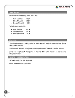 7
PRIZE MONEY
For individual categories (Kumite and Kata):
 Gold Medalist: 500 €
 Silver Medalist: 300 €
 Bronze Medalist: 100 €
For Kata team categories:
 Gold Medalist: 600 €
 Silver Medalist: 400 €
 Bronze Medalist: 200 €
RANKING
Competitors can earn ranking points in every Karate1 event according to the official
WKF Ranking Criteria.
Grand winners (Karate1 champions) have to participate in 6 Karate 1 events at least.
Grand winners (Karate1 champions) at the end of the WKF Karate1 season receive
extra price money.
TICKETS FOR SPECTATORS
The ticket categories and prices are:
Entries are free for the spectators.
 