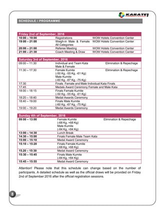 8
SCHEDULE / PROGRAMME
Friday 2nd of September, 2016
10:00 – 19:00 Registrations WOW Hotels Convention Center
19:00 – 21:00 Weigh-in Male & Female
All Categories
WOW Hotels Convention Center
20:00 – 21:00 Referee Meeting WOW Hotels Convention Center
21:00 – 21:30 Coach Meeting & Draw WOW Hotels Convention Center
Saturday 3rd of September, 2016
09:00 – 11:30 Individual and Team Kata
Male & Female
Elimination & Repechage
11:30 – 17:30 Female Kumite
(-50 Kg, -55 Kg, -61 Kg)
Male Kumite
(-60 Kg, -67 Kg, -75 Kg)
Elimination & Repechage
17:30 Finals Female and Male Individual Kata Finals
17:45 Medals Award Ceremony Female and Male Kata
18:00 – 18:15 Finals Female Kumite
(-50 Kg, -55 Kg, -61 Kg)
18:20 – 18:40 Medal Awards Ceremony
18:40 – 19:00 Finals Male Kumite
(-60 Kg, -67 Kg, -75 Kg)
19:00 – 19:20 Medal Awards Ceremony
Sunday 4th of September, 2016
09:00 – 13:00 Female Kumite
(-68 Kg, +68 Kg)
Male Kumite
(-84 Kg, +84 Kg)
Elimination & Repechage
13:00 – 14:30 Lunch Break
14:30 – 15:00 Finals Female Male Team Kata
15:00 – 15:10 Medal Award Ceremony
15:10 – 15:20 Finals Female Kumite
(-68 Kg, +68 Kg)
15.20 – 15:30 Medal Award Ceremony
15:30 – 15:45 Finals Male Kumite
(-84 Kg, +84 Kg)
15:45 – 15:55 Medal Award Ceremony
Attention! Please note that this schedule can change based on the number of
participants. A detailed schedule as well as the official draws will be provided on Friday
2nd of September 2016 after the official registration sessions.
 