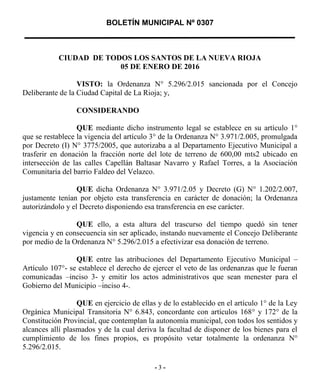 BOLETÍN MUNICIPAL Nº 0307
3- 3 -
CIUDAD DE TODOS LOS SANTOS DE LA NUEVA RIOJA
05 DE ENERO DE 2016
VISTO: la Ordenanza N° 5.296/2.015 sancionada por el Concejo
Deliberante de la Ciudad Capital de La Rioja; y,
CONSIDERANDO
QUE mediante dicho instrumento legal se establece en su artículo 1°
que se restablece la vigencia del artículo 3° de la Ordenanza N° 3.971/2.005, promulgada
por Decreto (I) N° 3775/2005, que autorizaba a al Departamento Ejecutivo Municipal a
trasferir en donación la fracción norte del lote de terreno de 600,00 mts2 ubicado en
intersección de las calles Capellán Baltasar Navarro y Rafael Torres, a la Asociación
Comunitaria del barrio Faldeo del Velazco.
QUE dicha Ordenanza N° 3.971/2.05 y Decreto (G) N° 1.202/2.007,
justamente tenían por objeto esta transferencia en carácter de donación; la Ordenanza
autorizándolo y el Decreto disponiendo esa transferencia en ese carácter.
QUE ello, a esta altura del trascurso del tiempo quedó sin tener
vigencia y en consecuencia sin ser aplicado, instando nuevamente el Concejo Deliberante
por medio de la Ordenanza N° 5.296/2.015 a efectivizar esa donación de terreno.
QUE entre las atribuciones del Departamento Ejecutivo Municipal –
Artículo 107°- se establece el derecho de ejercer el veto de las ordenanzas que le fueran
comunicadas –inciso 3- y emitir los actos administrativos que sean menester para el
Gobierno del Municipio –inciso 4-.
QUE en ejercicio de ellas y de lo establecido en el artículo 1° de la Ley
Orgánica Municipal Transitoria N° 6.843, concordante con artículos 168° y 172° de la
Constitución Provincial, que contemplan la autonomía municipal, con todos los sentidos y
alcances allí plasmados y de la cual deriva la facultad de disponer de los bienes para el
cumplimiento de los fines propios, es propósito vetar totalmente la ordenanza N°
5.296/2.015.
 