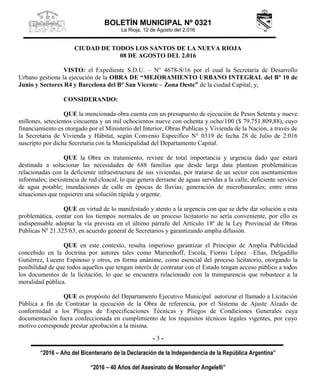 BOLETÍN MUNICIPAL Nº 0321
La Rioja, 12 de Agosto del 2.016
“2016 – Año del Bicentenario de la Declaración de la Independencia de la República Argentina”
“2016 – 40 Años del Asesinato de Monseñor Angelelli”
- 3 -
CIUDAD DE TODOS LOS SANTOS DE LA NUEVA RIOJA
08 DE AGOSTO DEL 2.016
VISTO: el Expediente S.D.U. – N° 4678-S/16 por el cual la Secretaria de Desarrollo
Urbano gestiona la ejecución de la OBRA DE “MEJORAMIENTO URBANO INTEGRAL del B° 10 de
Junio y Sectores R4 y Barcelona del B° San Vicente – Zona Oeste” de la ciudad Capital; y,
CONSIDERANDO:
QUE la mencionada obra cuenta con un presupuesto de ejecución de Pesos Setenta y nueve
millones, setecientos cincuenta y un mil ochocientos nueve con ochenta y ocho/100 ($ 79.751.809,88), cuyo
financiamiento es otorgado por el Ministerio del Interior, Obras Publicas y Vivienda de la Nación, a través de
la Secretaria de Vivienda y Hábitat, según Convenio Especifico N° 0319 de fecha 28 de Julio de 2.016
suscripto por dicha Secretaría con la Municipalidad del Departamento Capital.
QUE la Obra en tratamiento, reviste de total importancia y urgencia dado que estará
destinada a solucionar las necesidades de 688 familias que desde larga data plantean problemáticas
relacionadas con la deficiente infraestructura de sus viviendas, por tratarse de un sector con asentamientos
informales; inexistencia de red cloacal, lo que genera derrame de aguas servidas a la calle; deficiente servicio
de agua potable; inundaciones de calle en épocas de lluvias; generación de microbasurales; entre otras
situaciones que requieren una solución rápida y urgente.
QUE en virtud de lo manifestado y atento a la urgencia con que se debe dar solución a esta
problemática, contar con los tiempos normales de un proceso licitatorio no sería conveniente, por ello es
indispensable adoptar la vía prevista en el último párrafo del Artículo 18º de la Ley Provincial de Obras
Publicas Nº 21.323/63, en acuerdo general de Secretarios y garantizando amplia difusión.
QUE en este contexto, resulta imperioso garantizar el Principio de Amplia Publicidad
concebido en la doctrina por autores tales como Marienhoff, Escola, Fiorini López –Elías, Delgadillo
Gutiérrez, Lucero Espinoso y otros, en forma unánime, como esencial del proceso licitatorio, otorgando la
posibilidad de que todos aquellos que tengan interés de contratar con el Estado tengan acceso público a todos
los documentos de la licitación, lo que se encuentra relacionado con la transparencia que robustece a la
moralidad pública.
QUE es propósito del Departamento Ejecutivo Municipal autorizar el llamado a Licitación
Pública a fin de Contratar la ejecución de la Obra de referencia, por el Sistema de Ajuste Alzado de
conformidad a los Pliegos de Especificaciones Técnicas y Pliegos de Condiciones Generales cuya
documentación fuera confeccionada en cumplimiento de los requisitos técnicos legales vigentes, por cuyo
motivo corresponde prestar aprobación a la misma.
 