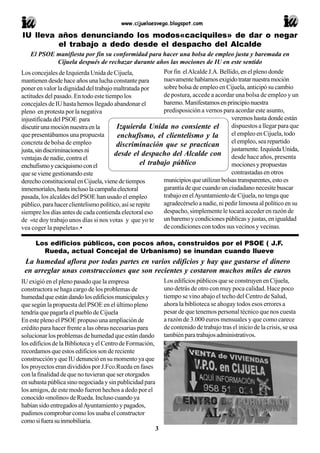www.cijuelaesvega.blogspot.com
3
El PSOE manifiesta por fin su conformidad para hacer una bolsa de empleo justa y baremada en
Cijuela después de rechazar durante años las mociones de IU en este sentido
Los concejales de Izquierda Unida de Cijuela,
mantienen desde hace años una lucha constante para
poner en valor la dignidad del trabajo maltratada por
actitudes del pasado. En todo este tiempo los
concejales de IU hasta hemos llegado abandonar el
pleno en protesta por la negativa
injustificada del PSOE para
discutirunamociónnuestraenla
que presentábamos una propuesta
concreta de bolsa de empleo
justa,sindiscriminacionesni
ventajas de nadie, contra el
enchufismoycaciquismoconel
que se viene gestionando este
derechoconstitucionalenCijuela,vienedetiempos
inmemoriales,hastainclusolacampañaelectoral
pasada, los alcaldes del PSOE han usado el empleo
público, para hacer clientelismo político, así se repite
siempre los días antes de cada contienda electoral eso
de «te doy trabajo unos días si nos votas y que yo te
vea coger la papeleta».•
IU lleva años denunciando los modos«caciquiles» de dar o negar
el trabajo a dedo desde el despacho del Alcalde
Por fin elAlcalde J.A. Bellido, en el pleno donde
nuevamentehabíamosexigidotratarnuestramoción
sobre bolsa de empleo en Cijuela, anticipó su cambio
de postura, accede a acordar una bolsa de empleo y un
baremo.Manifestamosenprincipionuestra
predisposición a vernos para acordar este asunto,
veremos hasta donde están
dispuestos a llegar para que
el empleo en Cijuela, todo
el empleo, sea repartido
justamente.IzquiedaUnida,
desde hace años, presenta
mociones y propuestas
contrastadas en otros
municipiosqueutilizanbolsastransparentes,estoes
garantía de que cuando un ciudadano necesite buscar
trabajo en elAyuntamiento de Cijuela, no tenga que
agradecérselo a nadie, ni pedir limosna al político en su
despacho, simplemente le tocará acceder en razón de
un baremo y condiciones públicas y justas, en igualdad
de condiciones con todos sus vecinos y vecinas.
Izquierda Unida no consiente el
enchufismo, el clientelismo y la
discriminación que se practican
desde el despacho del Alcalde con
el trabajo público
IU exigió en el pleno pasado que la empresa
constructora se haga cargo de los problemas de
humedadqueestándandolosedificiosmunicipalesy
que según la propuesta del PSOE en el último pleno
tendría que pagarla el pueblo de Cijuela
En este pleno el PSOE propuso una ampliación de
crédito para hacer frente a las obras necesarias para
solucionar los problemas de humedad que están dando
los edificios de la Biblioteca y el Centro de Formación,
recordamos que estos edificios son de reciente
construcción y que IU denunció en su momento ya que
los proyectos eran divididos por J.Fco.Rueda en fases
con la finalidad de que no tuvieran que ser otorgados
en subasta pública sino negociada y sin publicidad para
los amigos, de este modo fueron hechos a dedo por el
conocido«molino»deRueda.Inclusocuandoya
habían sido entregados alAyuntamiento y pagados,
pudimos comprobar como los usaba el constructor
comosifuerasuinmobiliaria.
Los edificios públicos, con pocos años, construidos por el PSOE ( J.F.
Rueda, actual Concejal de Urbanismo) se inundan cuando llueve
Los edificios públicos que se construyen en Cijuela,
uno detrás de otro con muy poca calidad. Hace poco
tiempo se vino abajo el techo del Centro de Salud,
ahora la biblioteca se ahogay todos esos errores a
pesar de que tenemos personal técnico que nos cuesta
a razón de 3.000 euros mensuales y que como carece
de contenido de trabajo tras el inicio de la crisis, se usa
tambiénparatrabajosadministrativos.
La humedad aflora por todas partes en varios edificios y hay que gastarse el dinero
en arreglar unas construcciones que son recientes y costaron muchos miles de euros
 
