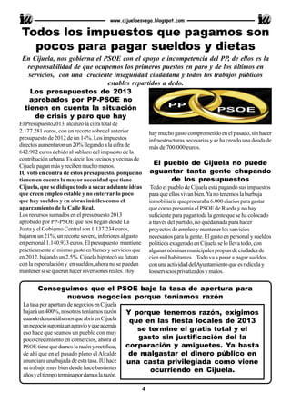 Los presupuestos de 2013
aprobados por PP-PSOE no
tienen en cuenta la situación
de crisis y paro que hay
El Presupuesto2013, alcanzó la cifra total de
2.177.281 euros, con un recorte sobre el anterior
presupuesto de 2012 de un 14%. Los impuestos
directos aumentaron un 20% llegando a la cifra de
642.902 euros debido al sablazo del impuesto de la
contribución urbana. Es decir, los vecinos y vecinas de
Cijuelapaganmásyrecibenmuchomenos.
IU votó en contra de estos presupuesto, porque no
tienen en cuenta la mayor necesidad que tiene
Cijuela, que se didique todo a sacar adelante idéas
que creen empleo estable y no enterrar lo poco
que hay sueldos y en obras inútiles como el
aparcamiento de la Calle Real.
Los recursos sumados en el presupuesto 2013
aprobado por PP-PSOE que nos llegan desde La
Junta y el Gobierno Central son 1.137.234 euros,
bajaron un 21%, un recorte severo, inferiores al gasto
en personal 1.140.933 euros. El presupuesto mantiene
prácticamenteelmismogastoenbienesyserviciosque
en 2012, bajando un 2,5%. Cijuela hipotecó su futuro
con la especulación y en sueldos, ahora no se pueden
mantenersisequierenhacerinversionesreales.Hoy
hay mucho gasto comprometido en el pasado, sin hacer
infraestructuras necesarias y se ha creado una deuda de
más de 700.000 euros.
El pueblo de Cijuela no puede
aguantar tanta gente chupando
de los presupuestos
Todo el pueblo de Cijuela está pagando sus impuestos
para que ellos vivan bien.Ya no tenemos la burbuja
inmobiliaria que procuraba 6.000 diarios para gastar
que como presumía el PSOE de Rueda y no hay
suficiente para pagar toda la gente que se ha colocado
a través del partido, no queda nada para hacer
proyectos de empleo y mantener los servicios
necesarios para la gente. El gasto en personal y sueldos
políticos exagerado en Cijuela se lo lleva todo, con
algunasnóminasmunicipalespropiasdeciudadesde
cien mil habitantes. .Todo va a parar a pagar sueldos,
conunaactividaddelAyuntamientoqueesridículay
losserviciosprivatizadosymalos.
En Cijuela, nos gobierna el PSOE con el apoyo e incompetencia del PP, de ellos es la
responsabilidad de que ocupemos los primeros puestos en paro y de los últimos en
servicios, con una creciente inseguridad ciudadana y todos los trabajos públicos
estables repartidos a dedo.
www.cijuelaesvega.blogspot.com
Conseguimos que el PSOE baje la tasa de apertura para
nuevos negocios porque teníamos razón
LatasaporaperturadenegociosenCijuela
bajará un 400%, nosotros teníamos razón
cuandodenunciábamosqueabrirenCijuela
unnegociosuponíaunagravioyqueademás
eso hace que seamos un pueblo con muy
poco crecimiento en comercios, ahora el
PSOEtienequedarnoslarazónyrectificar,
de ahí que en el pasado pleno el Alcalde
anunciara una bajada de esta tasa. IU hace
su trabajo muy bien desde hace bastantes
añosyeltiempoterminapordarnoslarazón.
Todos los impuestos que pagamos son
pocos para pagar sueldos y dietas
4
Y porque tenemos razón, exigimos
que en las fiesta locales de 2013
se termine el gratis total y el
gasto sin justificación del la
corporación y amiguetes. Ya basta
de malgastar el dinero público en
una casta privilegiada como viene
ocurriendo en Cijuela.
 