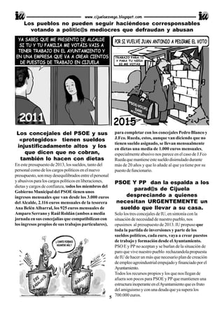 Los concejales del PSOE y sus
«protegidos» tienen sueldos
injustificadamente altos y los
que dicen que no cobran,
también lo hacen con dietas
En este presupuesto de 2013, los sueldos, tanto del
personal como de los cargos políticos en el nuevo
presupuesto, son muy desequilibrados entre el personal
y abusivos para los cargos políticos en liberaciones,
dietas y cargos de confianza, todos los miembros del
Gobierno Municipal del PSOE tienen unos
ingresos mensuales que van desde los 3.000 euros
del Alcalde, 2.116 euros mensuales de la tesorera
Ana BelénAlbarral, los 925 euros mensuales de
Amparo Serrano y Raúl Roldán (ambos a media
jornada en sus concejalías que compatibilizan con
los ingresos propios de sus trabajos particulares),
para completar con los concejales Pedro Blanco y
J.Fco. Rueda, estos, aunque van diciendo que no
tienen sueldo asignado, se llevan mensualmente
en dietas una media de 1.000 euros mensuales,
especialmente abusivo nos parece en el caso de J.Fco
Ruedaquemantieneestesueldodisimuladodurante
más de 20 años y que lo añade al que ya tiene por su
puestodefuncionario.
PSOE Y PP dan la espalda a los
parad@s de Cijuela
despreciando a quienes
necesitan URGENTEMENTE un
sueldo que llevar a su casa.
Solo los tres concejales de IU, en sintonía con la
situación de necesidad de nuestro pueblo, nos
opusimos al presupuesto de 2013. IU propuso que
toda la partida de inversiones y parte de los
sueldos políticos, cada euro, vaya a crear puestos
de trabajo y formación desde elAyuntamiento.
PSO E y PP no aceptan y se burlan de la situación de
paro que vive nuestro pueblo rechazandola propuesta
de IU de hacer un más que necesario plan de creación
deempleoagroindustrialempujadoyfinanciadoporel
Ayuntamiento.
Todos los recursos propios y los que nos llegan de
afuera son pocos para PSOE y PP que mantienen una
estructurainoperanteenelAyuntamientoqueesfruto
del amiguismo y con una deuda que ya supera los
700.000 euros.
www.cijuelaesvega.blogspot.com
Los pueblos no pueden seguir haciéndose corresponsables
votando a polític@s mediocres que defraudan y abusan
5
2011
 