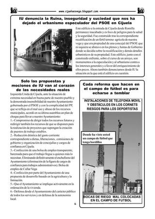 Solo las propuestas y
mociones de IU van al corazón
de las necesidades reales
Izquierda Unida de Cijuela, ante la situación de
extrema necesidad en buena parte de nuestro pueblo y
lademostradainsensibilidaddenuestroAyuntamiento
gobernada por el PSOE y con la complicidad del PP,
que se refleja en el mal uso y abuso de los recursos
municipales,acordóensuúltimaasambleaunplande
choque parallevaranuestroAyuntamiento:
1.- Compromiso de dirigir todos los recursos futuros y
redirigir también los recursos de que se disponen para
la realización de proyectos que supongan la creación
de puestos de trabajo estables.
2.- Reducción drástica del gasto corriente
correspondiente a dietas, liberaciones, comisiones de
gobierno y organización de concejalías y cargos de
confianzaenCijuela.
3.- Confección de una bolsa de empleo transparente,
baremada para que el trabajo llegue a quienes más lo
necesitan.Eliminandodefinitivamenteelenchufismodel
Ayuntamiento(eliminacióndelafiguradecargosde
confianzaparatrabajosadministrativos).Bolsade
empleo de CullarVega
4.- Confección por parte delAyuntamiento de una
propuesta de desarrollo basado en la agricultura y la
formación.
5.-QueelAyuntamientoseimpliqueactivamenteenla
ordenacióndelavivienda.
6.- Defensa desde elAyuntamiento del carácter público
de todos los servicios y en defensa de la autonomía
local.
www.cijuelaesvega.blogspot.com
Este edificio a la entrada de Cijuela desde Romilla
permanece inacabado y es foco de peligros para la salud
y la seguridad. Fue construido tras la correspondiente
recalificacióndeunfértilterreno agrícoladenuestra
vega y que era propiedad de una concejal del PSOE que
ni siquiera se abstuvo en los plenos y Juntas de Gobierno
donde se decidía sobre la recalificación y demás detalles
urbanísticos de su propiedad. Este edificio, junto con el
construido enfrente, sobre el curso de un arroyo, son
monumentos a la especulación y al urbanísmo contra a
losinteresesgeneralesyafavordelenriquecimientode
ellos pocos.Ahora también denunciamos desde IU la
situaciónenlaqueestáeledificioencuestión.
IU denuncia la Ruina, inseguridad y suciedad que nos ha
dejado el urbanismo especulador del PSOE en Cijuela
Cada reforma que hacen en
el campo de fútbol es para
echarse a temblar
6
Donde ha visto usted
un campo de fútbol que
tenga bordillos
 
