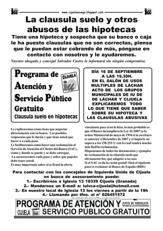 Le explicaremos como tiene que negociar
directamente con su banco. Las posibles
respuestas que le darán y que tiene usted que
hacer a a cada paso.
Le facilitaremos como hacer una reclamación al
Servicio deAtención al Cliente del Banco (SAC) ,
como y donde se puede y se debe entregar.
La asesoraremos cada paso y sobre que papeles
debe tener usted.
Es muy importante saber si se firmó la oferta
www.cijuelaesvega.blogspot.com
Para contactar con los concejales de Izquierda Unida de Cijuela
en busca de asesoramiento puede:
1.- Escribirnos a Iglesia 13 18339 Cijuela (Granada)
2.- Mandarnos un E-mail a: iulvca-cijuela@hotmail.com
3.- En nuestro local de Iglesia 13 los viernes a partir de la 19h
4.- Llamando por tfno. al nº 626451572
vinculante pues si no lo hizo, lo más probable es
que el Banco incumpliera la Ley 41/2007 (o la
orden Ministerial de mayo de 1994 si la escritura
es anterior a Diciembre de 2007 y el importe no
supera a los 150.253 •) con lo cual tendrá mucho
más fácil la reclamación.
Disponemos de todos los documentos y ejemplos
de reclamación de la cláusula suelo que
obviamente hay que adaptar a su caso
Si el SAC os da la razón genial! Sinó el siguiente
paso es reclamar al Banco de España (BDE)
Tiene una hipoteca y sospecha que su banco o caja
le ha puesto clausulas que no son correctas, piensa
que le puedan estar cobrando de más, póngase en
contacto con nosotros y le ayudaremos.
Nuestro abogado y concejal Salvador Castro le informará sin ningún compromiso.
La clausula suelo y otros
abusos de las hipotecas
DÍA 16 DE SEPTIEMBRE
A LAS 19,30H.
EN EL SALÓN DE USOS
MULTIPLES DE LÁCHAR
ACTO DE LOS GRUPOS
MUNICIPALES DE IU DE
DE LÁCHAR Y CIJUELA
EXPLICAREMOS TODO
LO QUE TIENE QUE SABER
SOBRE SU HIPOTECA Y
LAS CLAUSULAS ABUSIVAS
 