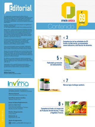 Contenido
Instituto Nacional de Vigilancia
de Medicamentos y Alimentos (Invima)
Director General
Javier Humberto Guzmán Cruz
Jefe Oficina Asesora Jurídica
Melissa Triana Luna
Grupo de Apoyo Reglamentario
Fabricio López Barón
Eleonora Celis Cañas
Laura Karime Rodriguez Tamayo
Martha Amador Martelo
Diseño y Diagramación
Fredy Dulcey
Edición No. 69
Septiembre de 2018
Buzón de sugerencias
Editorial
< 3
8>
< 7
5>
EDITORIAL
Publicidad y promoción
de medicamentos.
69
N°
SEPTIEMBRE
2018
Competencias de las actividades de IVC
frente a la fabricación, procesamiento,
comercialización y distribución de alimentos.
Competencia frente a la inspección
de Productos Hortofrutícolas, Frutas
y Vegetales Frescos.
Marcas bajo el enfoque sanitario.
boletin_juridica@invima.gov.co
“La Organización Panamericana de la Salud (OPS) y la
Organización Mundial de la Salud (OMS) han nombrado a la Dra.
Merceline Dahl-Regis, pionera en salud pública de las Bahamas,
reconocida por su trabajo en la verificación y promoción de la
eliminación de enfermedades, como una de las regiones Héroes de la
Salud Pública”.
Tomado y traducido de: https://www.telesurtv.net/english/news/-
Bahamian-DoctorMerceli-
ne-Dahl-RegisNamedWHO-Health-Hero-20180504-0007.html
Bienvenidos, a todos nuestros lectores del Boletín Opinión
Jurídica en su edición No 69 del mes de septiembre de 2018,
en donde abordaremos como siempre temas sanitarios en
esta edición contamos con la colaboración del Grupo de
Apoyo Jurídico Institucional de la Oficina Asesora Juridica
que traen a colación dos mesas de unificación de criterios
jurídicos y cuyos temas a tratar son:
En la sección tema central un artículo titulado “Competen-
cias de las actividades de IVC frente a la fabricación,
procesamiento, comercialización y distribución de
alimentos.” Realizado por el Grupo de Apoyo Jurídico
Institucional de la Oficina Asesora Jurídica.
Como artículo Invitado traemos el titulado “Publicidad y
promoción de medicamentos” Realizado por el Grupo de
Apoyo Jurídico Institucional de la Oficina Asesora Jurídica.
Dentro de los temas habituales está el artículo “Marcas bajo
el enfoque sanitario” un vistazo a la normatividad especial
vigente, que regula cada uno de los productos de competen-
cia del Invima, garantizando que determinado producto sea
apto para el consumo humano.
Por ultimo un artículo Informativo sobre la competencia
frente a la inspección de Productos Hortofrutícolas, Frutas y
Vegetales Frescos que viene contenido en la Circular Externa
1000-086-18.
Esperando sea de su agrado los temas presentados e
invitándolos a continuar siguiéndonos mensualmente y
agradeciendo las observaciones y mensajes recibidos.
Cordialmente
Melissa Triana Luna
Jefe de la Oficina Asesora Juridica
 