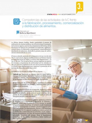 3.
N o
. 69/SEPTIEMBRE/2018OPINIÓNJURÍDICA
Continúa...Continúa...Continúa...
Grupo de Apoyo Jurídico Institucional
Oficina Asesora Jurídica
Elaborado por
Martha Luz Mejía Echeverri
Competencias de las actividades de IVC frente
a la fabricación, procesamiento, comercialización
y distribución de alimentos.
La Oficina Asesora Jurídica, dando continuidad al proceso de
unificación de criterios jurídicos, con el fin de revisar la normativi-
dadsanitariavigenteyprecisarlascompetenciasdelInvimaydelas
Secretarías de Salud en las actividades de inspección, vigilancia y
control, frente a la fabricación, procesamiento, comercialización y
distribución de alimentos, desarrollo la primera mesa de unifica-
ción de criterios del año en curso.
El tema se abordó, partiendo de lo dispuesto en la Ley 1122 de 2007
“Por la cual se hacen algunas modificaciones en el Sistema General
de Seguridad Social en Salud y se dictan otras disposiciones” y la
Ley 715 de 2001 “Por la cual se dictan normas orgánicas en materia
de recursos y competencias de conformidad con los artículos 151,
288,356y357(ActoLegislativo01de2001)delaConstituciónPolítica
y se dictan otras disposiciones para organizar la prestación de los
servicios de educación y salud, entre otros”.
La citada Ley 1122 de 2007, en su artículo 34, dispone:
“Artículo 34. Supervisión en algunas áreas de Salud Pública.
CorrespondealInstitutoNacionaldeVigilanciadeMedicamentos
y Alimentos, Invima, como autoridad sanitaria nacional, además
delasdispuestasenotrasdisposicioneslegales,lassiguientes:
a) La evaluación de factores de riesgo y expedición de medidas
sanitarias relacionadas con alimentos y materias primas para la
fabricacióndelosmismos;
b) La competencia exclusiva de la inspección, vigilancia y control
de la producción y procesamiento de alimentos, de las plantas de
beneficio de animales, de los centros de acopio de leche y de las
plantas de procesamiento de leche y sus derivados así como del
transporteasociadoaestasactividades;
c)Lacompetenciaexclusivadelainspección,vigilanciaycontrolen
la inocuidad en la importación y exportación de alimentos y
materias primas para la producción de los mismos, en puertos,
aeropuertos y pasos fronterizos, sin perjuicio de las competencias
queporleylecorrespondenalInstitutoColombianoAgropecuario,
ICA.Correspondealosdepartamentos,distritosyalosmunicipios
decategorías1ª2ª,3ªyespecial,lavigilanciaycontrolsanitariode
la distribución y comercialización de alimentos y de los estableci-
mientos gastronómicos, así como, del transporte asociado a dichas
actividades. Exceptúase del presente literal al departamento
archipiélago de San Andrés, Providencia y Santa Catalina por
tenerrégimenespecial;”
 