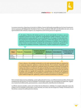 . 69/SEPTIEMBRE/2018
4.
N o
OPINIÓNJURÍDICA
Continúa...
Comoseobserva,alasentidadesterritorialesnoselesestánsuprimiendotodassuscompetencias
en materia de inspección, vigilancia y control de alimentos. Por el contrario, el legislador operó
unadedistribucióndecompetencias,quedandoentonceslaentidadesterritorialesencargadasde
realizar tales labores en lo atinente a la cadena de distribución y comercialización de los alimen-
tos y del transporte asociado a esas actividades, en tanto que al Invima se le asigna otra parte de
la cadena, como lo es aquella de la producción y procesamiento de alimentos y del transporte
asignadoaesasactividades.Enotraspalabras,elartículo34delaLey1122de2007establecióun
nuevomodelodeinspección,vigilanciaycontrolenmateriadealimentosenColombia.”
Delarevisióndelasnormasseñaladas,conlarealizacióndelamesa,seunificóelcriteriojurídico,frentealas
competencias del Invima y la de las Entidades Territoriales respecto a las actividades de inspección, vigilan-
cia y control en la fabricación, procesamiento, comercialización y distribución de alimentos.
La Oficina Asesora Jurídica, junto con la Dirección de Alimentos y Bebidas, ha venido realizando mesas de
trabajo con las entidades territoriales a nivel nacional, así como con los Grupos de Trabajo Territorial con el
fin de dar a conocer la unificación de criterios.
Etapas Producción Procesamiento
Transporte relacionado
con la producción y el
procesamiento
Distribución Comercialización
Transporte relacionado
con la distribución y la
comercialización
Invima x x x
Entidades
Territoriales
x x x
Lanormatranscrita,aligualqueelartículo20ibídem,fuerondeclaradosexequiblesporlaCorteConstitucio-
nal con ponencia del Magistrado Humberto Sierra Porto, mediante fallo del 4 de diciembre de 2007, en esa
oportunidad el alto tribunal, respecto a la competencia del Invima preciso lo siguiente:
“(...)En efecto, el literal a) del artículo 34 de la Ley 1122 de 2007 faculta al Invima a, una vez
evaluados los factores de riesgo, expedir las correspondientes medidas sanitarias, es decir, actos
administrativosdecaráctergeneral.Asuvez,losliteralesb)yc)leotorganalInvimadetermina-
das competencias exclusivas de inspección, vigilancia y control sobre algunas de las etapas que
conforman el proceso de producción y distribución de alimentos en Colombia. Como lo explica el
mismoInvimaensuintervención,elInstitutosóloasumealgunascompetencias,quedandootras
encabezadelasentidadesterritoriales.Gráficamente,elrepartocompetencialeselsiguiente:
 