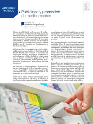 Continúa...
Elaborado por
Laura Karime Rodriguez Tamayo
invitado
Grupo de Apoyo Jurídico Institucional
Oficina Asesora Juridica
ARTÍCULO 5.Publicidad y promoción
de medicamentos
Eltemadepublicidaddemedicamentosydeproduc-
tos competencia de la Direccion de Medicamentos y
ProductosBiológicosgeneraenalgunasoportunida-
des confusión, por tal razón en esta entrega traemos
unas precisiones al respecto producto de la mesa de
unificación de criterios realizado por el Grupo de
Apoyo Jurídico Institucional de la Oficina Asesora
Juridica con la Dirección de Medicamentos y
Productos Biológicos.
ElInvimarealizaelcontrolsanitariosobrelapublici-
daddelosproductosseñaladosenelartículo245dela
Ley 100 de 1993, entre los cuales se encuentran los
dispositivos médicos, reactivos de diagnóstico in
vitro, alimentos, bebidas alcohólicas, productos de
aseo e higiene, cosméticos, plaguicidas de uso
doméstico, medicamentos, fitoterapéuticos, medi-
camentos homeopáticos, suplementos dietarios
entre otros.
De otro lado, la Superintendencia de Industria y
Comercio salvaguarda los derechos de los consumi-
dores,protegelalibreysanacompetencia,alaluzdel
derecho mercantil, y la normativa aplicable en sus
competencias es netamente comercial.
Ahorabien,elcontrolsanitariofrentealosproductos
objeto de competencia del Invima se refiere a la
verificación que se hace de las proclamas o bondades
enunciadas en el material estableciendo su perti-
nencia frente a las características técnicas avala-
das con el registro, permiso o notificación sanita-
ria según el caso y frente a la naturaleza del
producto.
Para ciertos productos el control sanitario sobre la
publicidad se hace de manera previa autorizando
elmaterialantesdesupublicación:medicamentos
de venta libre, suplementos dietarios, homeopáti-
cos, fitoterapéuticos, bebidas energizantes y
algunosdispositivosmédicos;asímismo,seaclara
que el control posterior sobre las publicidades de
estos productos y de aquellos que no requieren
aprobación previa, se hace de manera permanen-
te, conforme a los parámetros establecidos en la
ley.
Es de advertir que la vigilancia y control sanitario
frentea lapublicidadsehaceparaprevenirqueun
producto de nuestra competencia pueda tener un
impactonegativoopongaenriesgolasaludindivi-
dual o colectiva de la población en general, o que
ésta induzca a engaño o error a sus consumidores
o usuarios frente a sus efectos en salud, así como
también que contenga información no veraz o
que exagere las bondades en cuanto al uso del
producto publicitado, precisando nuevamente,
desde el ámbito de protección a la salud pública.
 