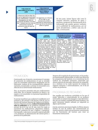 Continúa...Continúa...
1. http://www.jausaslegal.com/programas-de-soporte-a-pacientes-psp/
6.
La Resolución 4320 de 2004 “Por
la cual se reglamenta la publicidad
de los medicamentos y productos
fitoterapéuticos de venta sin
prescripción facultativa o de venta
libre”, establece que esta clase de
medicamentos requiere de
autorización previa por parte del
Invima.
Se reglamenta con el Decreto
677 de 1995, el cual
taxativamente prohíbe la
publicidad de medicamentos de
venta bajo fórmula facultativa al
público en general.
PUBLICIDAD DE
MEDICAMENTOS DE VENTA
LIBRE
PUBLICIDAD DE
MEDICAMENTOS DE VENTA
BAJO FÓRMULA
FACULTATIVA
CAMPAÑA
EDUCATIVA
PROGRAMA DE APOYO A
PACIENTES EN MATERIA
DE MEDICAMENTOS
PROGRAMA DE
CONCIENTIZACIÓN DE
LA ENFERMEDAD
En materia sanitaria, no existe una
definición legal para campaña
educativa, pero se puede concluir que
se trata de un programa o actividad
cuyo fin es dar a conocer a los
consumidores información específica
para formarlos sobre la utilización
racional de medicamentos y que de
ninguna forma se puede convertir en
una forma de publicidad para algún
producto en específico, pues
desfigura la intensión de la campaña.
Sea del caso mencionar el concepto
que emitió el Director General de
Salud Pública del Ministerio de la
Protección Social en diciembre de
2005 sobre las campañas educativas.
Constituyen ejemplos de campañas
educativas las que se presentan
frente al consumo de alcohol y como
se puede evidenciar, en ninguna de
ellas se hace referencia a marca: “si
vas a tomar, entrega las llaves”.
Campaña vacuna tu hijo.
Denominados (Patient
Support Programs) (PSP)1
por sus siglas en inglés,
programa de apoyo u soporte
a pacientes, son entendidos
como aquellos en los que se
ponen a disposición del
paciente herramientas
necesarias para entender su
patología y/o su tratamiento,
se aclara por parte de este
Instituto, que en este tipo de
programas no se puede
realizar publicidad o
promoción de medicamentos
que no atiendan los criterios
descritos en el Decreto 677
de 1995, artículo 79 y la
Resolución 4320 de 2004.
En materia sanitaria no
se encuentra esta figura
definida, sin embargo, en
el campo comercial el
programa de
concientización de la
enfermedad, es una
figura implementada en
pro del bienestar del
paciente abordando
diferentes instancias del
proceso de la
enfermedad haciendo
referencia a la patología.
De otra parte, existen figuras tales como la
campaña educativa, programa de apoyo a
pacientes y programa de concientización de la
enfermedad, que pueden generar confusión
con la publicidad de medicamentos, por tal
razón procederemos a definir cada una de
ellas, a continuación:
PROMOCIÓN
Continuando con el ejercicio, encontramos el concepto
de promoción de medicamentos el cual se entiende
como las actividades informativas desplegadas por los
fabricantes, titulares de los correspondientes registros
sanitarios, encaminadas a orientar al consumidor en la
selección de un determinado medicamento.
Ésta, se encuentra permitida solo para medicamentos
venta libre. No se permite incentivos en dinero o en
especie, ni al consumidor ni al personal expendedor de
medicamentos.
Es preciso manifestar que conforme lo establecido en el
numeral 12 del artículo 4º del Decreto 2078 de 2012 es
función del Instituto Nacional de Vigilancia de Medica-
mentosyAlimentosInvima,realizarelcontrolsanitario
sobre la publicidad de los productos señalados en el
artículo 245 de la Ley 100 de 1993, entre los cuales se
encuentran los medicamentos, dispositivos médicos,
alimentos, productos de aseo e higiene y cosméticos.
Corresponde a cada marco normativo especial aplicable
a los productos, la determinación del control previo o
posterior de la publicidad.
Respectodelaregulacióndepromociones,enlosproduc-
tos anteriormente referenciados, se indica que dentro de
las competencias del Instituto, no se encuentran las de
verificar las actividades netamente comerciales que
afecten prácticas de mercadeo, afectación de competido-
res o similares en las cuales incurren los titulares de
registros sanitarios o comercializadores, con el fin de
vender sus productos.
PROGRAMA DE RECAMBIO
Son aquellos que involucran actividades en las que el
titular, fabricante o comercializador de un producto
intercambia un número de empaques o cajas determina-
das,porunaunidadounidadesdelmismoproducto,con
quien demuestre haberlo utilizado y/o adquirido en
alguna oportunidad.
Con las anteriores precisiones legales, la Oficina Asesora
Juridica en aras de realizar una concientización en
materiasanitaria,realizaunapermanentecomunicación
con los funcionarios del instituto para tener un
lineamiento institucional.
 
