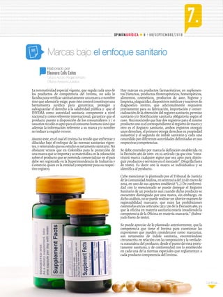 . 69/SEPTIEMBRE/2018
Continúa...
7.
N o
OPINIÓNJURÍDICA
Grupo Apoyo Reglamentario
Oficina Asesora Jurídica
Elaborado por
Eleonora Celis Cañas
Marcas bajo el enfoque sanitario
La normatividad especial vigente, que regula cada uno de
los productos de competencia del Invima, no sólo lo
facultaparaverificarsanitariamenteunamarcaonombre
sinoqueademásloexige,pueséstecontrolconstituyeuna
herramienta jurídica para garantizar, proteger y
salvaguardar el derecho a la salubridad pública y que el
INVIMA como autoridad sanitaria competente a nivel
nacional y como referente internacional, garantice que el
producto puesto a disposición de los consumidores y / o
usuariosnosóloesaptoparaelconsumohumanosinoque
además la información referente a su marca y/o nombre
no induce a engaño o error.
Asunto este, en el cual el Invima ha tenido que enfrentar y
dilucidar bajo el enfoque de las normas sanitarias vigen-
tes,yreiterandoquesuestudioesnetamentesanitario.No
obstante vemos que en Colombia para la protección de
unamarcaqueseimportaysematerializaenlacolocación
sobre el producto que se pretenda comercializar en el país
debe ser registrada en la Superintendencia de Industria y
Comercio quien es la entidad competente para su respec-
tivo registro.
Hay marcas en productos farmacéuticos, en suplemen-
tos Dietarios, productos fitoterapéuticos, homeopáticos,
alimentos, cosméticos, productos de aseo, higiene y
limpieza,plaguicidas,dispositivosmédicosyreactivosde
diagnóstico invitro, que adicionalmente requieren
previamente para su fabricación, importación y comer-
cializacióndelaobtencióndelregistrosanitario,permiso
sanitario y/o Notificación sanitaria obligatoria según el
caso. Reconociendo que hay dos registros para el mismo
productounoeselcorrespondientealregistrodemarcay
otro es el Registro sanitario, ambos registros otorgan
unos derechos, el primero otorga derechos en propiedad
industrial y el segundo de índole sanitario y cada uno
concedido por diferentes autoridades delimitadas en sus
respectivas competencias.
Se debe entender por marca la definición establecida en
la Decisión 486 de 2001 en su artículo 134 que cita: “cons-
tituirá marca cualquier signo que sea apto para distin-
guir productos o servicios en el mercado”. (Negrilla fuera
de texto). Es decir con la marca se individualiza y se
identifica al producto.
Cabe mencionar lo planteado por el Tribunal de Justicia
delaComunidadAndina,ensentenciadel22deenerode
2014, en uno de sus apartes estableció “(…) De conformi-
dad con lo mencionado se puede denegar el Registro
Sanitario de un producto aun cuando dicho producto se
encuentre distinguido por una marca, sin embargo, en
dichoanálisis,nosepuederealizarunulteriorexamende
registrabilidad marcario, que mire las prohibiciones
contenidas en los artículos 135 y 136 de la Decisión 486, ya
que la oficina en materia sanitaria estaría invadiendo la
competencia de la Oficina en materia marcaria.” (Subra-
yado fuera de texto).
Se puede apreciar de lo planteado anteriormente, que la
competencia que tiene el Invima para cuestionar las
expresiones que pueden considerarse como marcarias,
son netamente de índole sanitaria, encontrándose
circunscrita en relación con la composición y la verdade-
ranaturalezadelproducto,desdeelpuntodevistaestric-
tamente sanitario, y de conformidad con lo establecido
en cada una de la normas especiales que reglamentan a
cada producto competencia del Invima.
 
