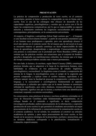 PRESENTACIÓN
La práctica de comprensión y producción de texto escrito, en el contexto
universitario, permite al lector expresar lo comprendido ya sea en forma oral o
escrita. Esta es una de las estrategias más eficaces de desarrollo de las
capacidades cognitivas, psicolingüísticas y sociales que se activa con el fin de
lograr las competencias comunicativas; por lo que es imprescindible su especial
atención y tratamiento conforme las exigencias socioculturales del contexto
contemporáneo, principalmente, en la comunicación universitaria.
Al respecto, el lingüista y antropólogo Edwar Sapir sostiene que “… el lenguaje
es una facultad exclusivamente humana”, a partir de esta postura entendemos que
el ser humano nace predispuesto a aprender, pero este aprendizaje alcanza el
nivel más óptimo en el contexto social. De tal manera que la red social en la que
se encuentra inmerso el aprendiz constituye un factor imprescindible de toda
forma de aprendizaje, desaprendizaje o reaprendizaje. Consecuentemente, toda
esta postura es concordante con lo postulado por Pierre Bourdieu (1999) quien
sostiene que las prácticas sociales son actuaciones que el conjunto de hombres
aprueba o desaprueba sus manifestaciones culturales, las mismas que a lo largo
del tiempo constituyen hábitos sociales más o menos permanentes.
Por otro lado, la lectura y la escritura, según Daniel Cassany (2008), constituyen
prácticas letradas que se adquieren a lo largo de la experiencia humana, estas
habilidades se evidencias en tres perspectivas de estudio: lingüística,
psicolingüística y sociocultural. La lingüística como el estudio y comprensión del
sistema de la lengua; la psicolingüística como el campo de la cognición que
permite comprender y explicar cómo el cerebro humano, equivalente a un
software natural, tiene la facultad de procesar la comprensión y producción del
lenguaje; y la sociocultural o sociolingüística fundamentada en aspectos
antropológicos y culturales que explica que en la mente humana se construyen
infinidad de significados, pero estos obedecen, irrenunciablemente, al entorno
social imperante, significa esto que la lectura y escritura tiene una identificación
contextual, responde a su entorno sociocultura.
En consecuencia, estas prácticas de lectura y escritura académica orientadas en el
curso de Elocución Castellana están fundamentadas, principalmente, en el
enfoque basado en el contenido o significado; es decir, comprensión
(investigación profunda), análisis (procesamiento de la información), y expresión
(producción de texto escrito) lo que permitirá al estudiante universitario un mejor
procesamiento de la información y consecuentemente la comunicación escrita en
el contexto académico. En tal sentido, los estudiantes al construir sus artículos
académicos de opinión, y para mejor procesamiento del texto escrito, se han
basado en la secuencia estratégica de la preescritura, escritura y posescritura, que
en términos didácticos corresponde a la planificación, textualización y
evaluación, respectivamente.
 
