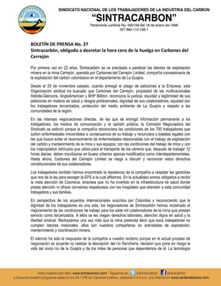 BOLETÍN DE PRENSA No. 27
Sintracarbón, obligado a decretar la hora cero de la huelga en Carbones del
Cerrejón

Por primera vez en 22 años, Sintracarbón se ve precisado a paralizar las labores de explotación
minera en la mina Cerrejón, operada por Carbones del Cerrejón Limited, compañía concesionaria de
la explotación del carbón colombiano en el departamento de La Guajira.
Desde el 29 de noviembre pasado, cuando entregó el pliego de peticiones a la Empresa, esta
Organización sindical ha buscado que Carbones del Cerrejón, propiedad de las multinacionales
Xstrata-Glencore, AngloAmerican y BHP Billiton, reconozca la justicia, equidad y legitimidad de sus
peticiones en materia de salud y riesgos profesionales, dignidad de sus colaboradores, equidad con
los trabajadores tercerizados, protección del medio ambiente de La Guajira y respeto a las
comunidades de la región.
En las intensas negociaciones directas, de las que se entregó información permanente a los
trabajadores, los medios de comunicación y la opinión pública, la Comisión Negociadora del
Sindicato se esforzó porque la compañía reconociera las condiciones de los 700 trabajadores que
sufren enfermedades irreversibles a consecuencia de su trabajo y renunciara a batallas legales con
las que busca evitar el reconocimiento de enfermedades relacionadas con el trabajo de explotación
del carbón y mantenimiento de la mina y sus equipos, con las condiciones del trabajo de mina y con
los inapropiados vehículos que utiliza para el transporte de los obreros que, después de trabajar 12
horas diarias, deben movilizarse en buses urbanos apenas modificados como interdepartamentales.
Hasta ahora, Carbones del Cerrejón Limited se niega a discutir y reconocer estos derechos
constitucionales de sus colaboradores.
Los trabajadores también hemos encontrado la resistencia de la compañía a respetar las garantías
que nos da la ley para escoger la EPS a la cual afiliarnos. En la actualidad somos obligados a recibir
la mala atención de Coomeva, empresa que no ha invertido en la infraestructura de salud donde
presta atención ni ofrece convenios respetuosos con los hospitales que atienden a esta comunidad
trabajadora y sus familias.
En perspectiva de los acuerdos internacionales suscritos por Colombia y reconociendo que la
dignidad de los trabajadores es una sola, los negociadores de Sintracarbón hemos reclamado el
mejoramiento de las condiciones de trabajo para los siete mil colaboradores de la mina que prestan
servicio como tercerizados. A ellos se les niegan derechos laborales, atención digna en salud y la
libertad sindical. Rechazamos una vez más que la mina pretenda decir que esos trabajadores no
cumplen labores misionales: ellos son nuestros compañeros en actividades de explotación,
mantenimiento y coordinación minera.
El silencio ha sido la respuesta de la compañía a nuestro reclamo porque en el actual proceso de
negociación se acuerde no realizar la desviación del río Ranchería, decisión que pone en riesgo la
vida del único río de la Guajira y de los miles de personas que dependemos de él. La tecnología
 