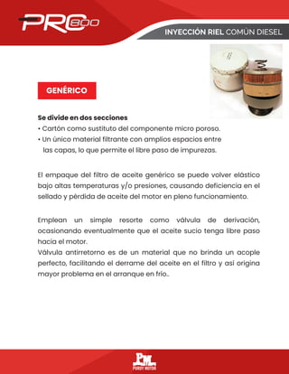 INYECCIÓN RIEL COMÚN DIESEL
GENÉRICO
Se divide en dos secciones
• Cartón como sustituto del componente micro poroso.
• Un único material filtrante con amplios espacios entre
las capas, lo que permite el libre paso de impurezas.
El empaque del filtro de aceite genérico se puede volver elástico
bajo altas temperaturas y/o presiones, causando deficiencia en el
sellado y pérdida de aceite del motor en pleno funcionamiento.
Emplean un simple resorte como válvula de derivación,
ocasionando eventualmente que el aceite sucio tenga libre paso
hacia el motor.
Válvula antirretorno es de un material que no brinda un acople
perfecto, facilitando el derrame del aceite en el filtro y así origina
mayor problema en el arranque en frío..
 
