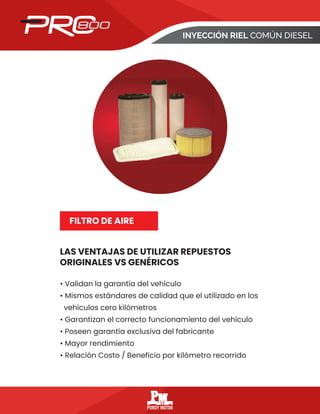 INYECCIÓN RIEL COMÚN DIESEL
LAS VENTAJAS DE UTILIZAR REPUESTOS
ORIGINALES VS GENÉRICOS
FILTRO DE AIRE
• Validan la garantía del vehículo
• Mismos estándares de calidad que el utilizado en los
vehículos cero kilómetros
• Garantizan el correcto funcionamiento del vehículo
• Poseen garantía exclusiva del fabricante
• Mayor rendimiento
• Relación Costo / Beneficio por kilómetro recorrido
 