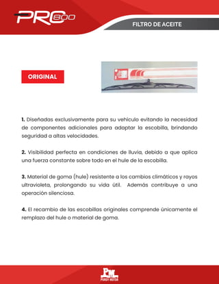 FILTRO DE ACEITE
ORIGINAL
1. Diseñadas exclusivamente para su vehículo evitando la necesidad
de componentes adicionales para adaptar la escobilla, brindando
seguridad a altas velocidades.
2. Visibilidad perfecta en condiciones de lluvia, debido a que aplica
una fuerza constante sobre todo en el hule de la escobilla.
3. Material de goma (hule) resistente a los cambios climáticos y rayos
ultravioleta, prolongando su vida útil. Además contribuye a una
operación silenciosa.
4. El recambio de las escobillas originales comprende únicamente el
remplazo del hule o material de goma.
 