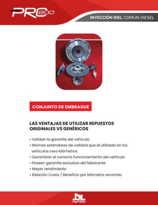 INYECCIÓN RIEL COMÚN DIESEL
LAS VENTAJAS DE UTILIZAR REPUESTOS
ORIGINALES VS GENÉRICOS
CONJUNTO DE EMBRAGUE
• Validan la garantía del vehículo
• Mismos estándares de calidad que el utilizado en los
vehículos cero kilómetros
• Garantizan el correcto funcionamiento del vehículo
• Poseen garantía exclusiva del fabricante
• Mayor rendimiento
• Relación Costo / Beneficio por kilómetro recorrido
 