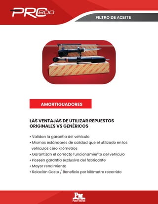 FILTRO DE ACEITE
LAS VENTAJAS DE UTILIZAR REPUESTOS
ORIGINALES VS GENÉRICOS
AMORTIGUADORES
• Validan la garantía del vehículo
• Mismos estándares de calidad que el utilizado en los
vehículos cero kilómetros
• Garantizan el correcto funcionamiento del vehículo
• Poseen garantía exclusiva del fabricante
• Mayor rendimiento
• Relación Costo / Beneficio por kilómetro recorrido
 