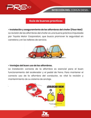 INYECCIÓN RIEL COMÚN DIESEL
Guía de buenas practicas
• Instalación y aseguramiento de las alfombras del chofer (Floor Mat)
La revisión de las alfombras del chofer es una buena práctica impulsada
por Toyota Motor Corporation, que busca promover la seguridad en
carretera y en los talleres de servicio.
• Ventajas del buen uso de las alfombras.
La instalación correcta de la alfombra es esencial para el buen
funcionamiento del acelerador y el pedal de freno. Para mantener el
correcto uso de la alfombra del conductor, es vital la revisión y
mantenimiento de su sistema de anclaje.
.
 