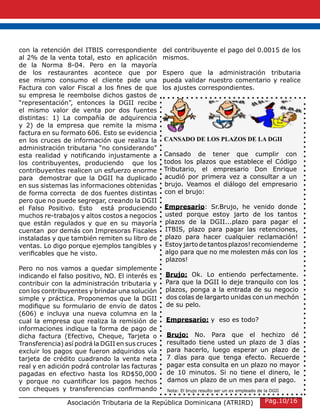 con la retención del ITBIS correspondiente
al 2% de la venta total, esto en aplicación
de la Norma 8-04. Pero en la mayoría
de los restaurantes acontece que por
ese mismo consumo el cliente pide una
Factura con valor Fiscal a los fines de que
su empresa le reembolse dichos gastos de
“representación”, entonces la DGII recibe
el mismo valor de venta por dos fuentes
distintas: 1) La compañía de adquirencia
y 2) de la empresa que remite la misma
factura en su formato 606. Esto se evidencia
en los cruces de información que realiza la
administración tributaria “no considerando”
esta realidad y notificando injustamente a
los contribuyentes, produciendo que los
contribuyentes realicen un esfuerzo enorme
para demostrar que la DGII ha duplicado
en sus sistemas las informaciones obtenidas
de forma correcta de dos fuentes distintas
pero que no puede segregar, creando la DGII
el Falso Positivo. Esto está produciendo
muchos re-trabajos y altos costos a negocios
que están regulados y que en su mayoría
cuentan por demás con Impresoras Fiscales
instaladas y que también remiten su libro de
ventas. Lo digo porque ejemplos tangibles y
verificables que he visto.
Pero no nos vamos a quedar simplemente
indicando el falso positivo, NO. El interés es
contribuir con la administración tributaria y
con los contribuyentes y brindar una solución
simple y práctica. Proponemos que la DGII
modifique su formulario de envío de datos
(606) e incluya una nueva columna en la
cual la empresa que realiza la remisión de
informaciones indique la forma de pago de
dicha factura (Efectivo, Cheque, Tarjeta o
Transferencia) así podrá la DGII en sus cruces
excluir los pagos que fueron adquiridos vía
tarjeta de crédito cuadrando la venta neta
real y en adición podrá controlar las facturas
pagadas en efectivo hasta los RD$50,000
y porque no cuantificar los pagos hechos
con cheques y transferencias confirmando
del contribuyente el pago del 0.0015 de los
mismos.
Espero que la administración tributaria
pueda validar nuestro comentario y realice
los ajustes correspondientes.
Asociación Tributaria de la República Dominicana (ATRIRD)
CANSADO DE LOS PLAZOS DE LA DGII
Cansado de tener que cumplir con
todos los plazos que establece el Código
Tributario, el empresario Don Enrique
acudió por primera vez a consultar a un
brujo. Veamos el diálogo del empresario
con el brujo:
Empresario: Sr.Brujo, he venido donde
usted porque estoy jarto de los tantos
plazos de la DGII...plazo para pagar el
ITBIS, plazo para pagar las retenciones,
plazo para hacer cualquier reclamación!
Estoyjartodetantosplazos!recomiendeme
algo para que no me molesten más con los
plazos!
Brujo: Ok. Lo entiendo perfectamente.
Para que la DGII lo deje tranquilo con los
plazos, ponga a la entrada de su negocio
dos colas de largarto unidas con un mechón
de su pelo.
Empresario: y eso es todo?
Brujo: No. Para que el hechizo dé
resultado tiene usted un plazo de 3 días
para hacerlo, luego esperar un plazo de
7 días para que tenga efecto. Recuerde
pagar esta consulta en un plazo no mayor
de 10 minutos. Si no tiene el dinero, le
damos un plazo de un mes para el pago.
Nota: El brujo resulto ser un ex empleado de la DGII
Pág.10/16
 