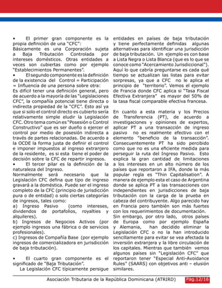 •	 El primer gran componente es la
propia definición de una “CFC”:
Básicamente es una Corporación sujeta
a Baja Tributación Controlada por
intereses domésticos. Otras entidades a
veces son cubiertas como por ejemplo
“Establecimientos Permanentes”.
•	 El segundo componente es la definición
de la existencia del Control = Participación
= Influencia de una persona sobre otra:
Es difícil tener una definición general, pero
de acuerdo a la mayoría de las “Legislaciones
CFC”, la compañía potencial tiene directa o
indirecta propiedad de la “CFC”. Esto así ya
que si solo el control directo es cubierto sería
relativamente simple eludir la Legislación
CFC. Otro tema común es “Posesión o Control
Constructivo” que es ser dueño o ejercer el
control por medio de posesión indirecta a
través de partes relacionadas. De acuerdo a
la OCDE la forma justa de definir el control
e imponer impuestos al ingreso extranjero
de la residente, es si esta tiene el poder de
decisión sobre la CFC de repartir ingresos.
•	 El tercer pilar es la definición de la
naturaleza del Ingreso.
Normalmente será necesario que la
Legislación CFC defina que tipo de ingreso
gravará a la doméstica. Puede ser el ingreso
completo de la CFC (principio de jurisdicción
pura o de entidad) o solo ciertas categorías
de ingresos, tales como:
a) Ingreso Pasivo (como intereses,
dividendos de portafolios, royalties y
alquileres).
b) Ingresos de Negocios Activos (por
ejemplo ingresos una fábrica o de servicios
profesionales).
c) Ingresos de Compañía Base (por ejemplo
ingresos de comercializadora en jurisdicción
de baja tributación).
•	 El cuarto gran componente es el
significado de “Baja Tributación”.
La Legislación CFC típicamente persigue
entidades en países de baja tributación
y tiene perfectamente definidas algunas
alternativas para identificar una jurisdicción
de baja tributación. Un ejemplo es con base
a Lista Negra o Lista Blanca (que es lo que se
conoce como “Acercamiento Jurisdiccional”).
Aquí lo que cabría preguntarse es cada qué
tiempo se actualizan las listas para evitar
sorpresas, ya que a CFC no le aplica el
principio de “territorio”. Vemos el ejemplo
de Francia donde CFC aplica si “Tasa Fiscal
Efectiva Extranjera” es mayor del 50% de
la tasa fiscal comparable efectiva francesa.
En cuanto a esta materia y los Precios
de Transferencia (PT), de acuerdo a
investigaciones y opiniones de expertos,
aplicar PT a una transacción de ingreso
pasivo no es realmente efectivo con el
elemento “beneficio de la transacción”.
Consecuentemente PT ha sido percibido
como que no es una eficiente medida para
perseguir la ruta del Ingreso Pasivo. Esto
explica la gran cantidad de limitaciones
a los intereses en un alto número de los
países que reportaron a IFA, donde la más
popular regla es “Thin Capitalisation”. A
manera de ejemplo esta el caso de Argentina
donde se aplica PT a las transacciones con
independientes en jurisdicciones de baja
tributación con la carga de la prueba en
cabeza del contribuyente. Algo parecido hay
en Francia pero también son más fuertes
con los requerimientos de documentación.
Sin embargo, por otro lado, otros países
de Europa como por ejemplo España
y Alemania, han decidido eliminar la
Legislación CFC o no la han introducido
sencillamente para evitar se vea afectada la
inversión extranjera y la libre circulación de
los capitales. Mientras que también vemos
algunos países sin “Legislación CFC” que
reportaron tener “Especial Anti-Avoidance
Rules” (SAARS) con objetivos anti – elusión
similares.
Asociación Tributaria de la República Dominicana (ATRIRD) Pág.12/16
 