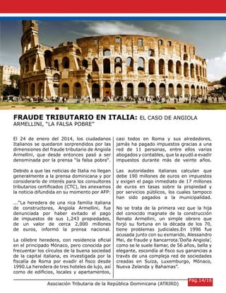 Asociación Tributaria de la República Dominicana (ATRIRD)
FRAUDE TRIBUTARIO EN ITALIA: EL CASO DE ANGIOLA
ARMELLINI, “LA FALSA POBRE”
El 24 de enero del 2014, los ciudadanos
Italianos se quedaron sorprendidos por las
dimensiones del fraude tributario de Angiola
Armellini, que desde entonces pasó a ser
denominada por la prensa “la falsa pobre“.
Debido a que las noticias de Italia no llegan
generalmente a la prensa dominicana y por
considerarlo de interés para los consultores
tributarios certificados (CTC), les anexamos
la noticia difundida en su momento por AFP:
...“La heredera de una rica familia italiana
de constructores, Angiola Armellini, fue
denunciada por haber evitado el pago
de impuestos de sus 1,243 propiedades,
de un valor de cerca 2,000 millones
de euros, informó la prensa nacional.
La célebre heredera, con residencia oficial
en el principado Mónaco, pero conocida por
frecuentar los círculos de la buena sociedad
de la capital italiana, es investigada por la
fiscalía de Roma por evadir el fisco desde
1990.La heredera de tres hoteles de lujo, así
como de edificios, locales y apartamentos,
casi todos en Roma y sus alrededores,
jamás ha pagado impuestos gracias a una
red de 11 personas, entre ellos varios
abogados y contables, que la ayudó a evadir
impuestos durante más de veinte años.
Las autoridades italianas calculan que
debe 190 millones de euros en impuestos
y exigen el pago inmediato de 17 millones
de euros en tasas sobre la propiedad y
por servicios públicos, los cuales tampoco
han sido pagados a la municipalidad.
No se trata de la primera vez que la hija
del conocido magnate de la construcción
Renato Armellini, un simple obrero que
forjó su fortuna en la década de los 70,
tiene problemas judiciales.En 1996 fue
acusada junto con su exmarido, Alessandro
Mei, de fraude y bancarrota.’Doña Angiola’,
como se le suele llamar, de 56 años, bella y
elegante, escondía al fisco sus ganancias a
través de una compleja red de sociedades
creadas en Suiza, Luxemburgo, Mónaco,
Nueva Zelanda y Bahamas”.
Pág.14/16
 