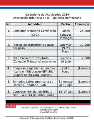 Asociación Tributaria de la República Dominicana (ATRIRD)
No. Actividad Fecha Inversion
1. Consultor Tributario Certificado Lunes 28,000
(CTC) Sabados
Domingos
2. Precios de Transferencia paso Lun-Vier 10,000
por paso 19-23
Mayo
3. Gran Encuentro Tributario Viernes 2,000
(Coloquio Tributario)-(Hotel Hilton) 18 julio
4. Congreso Regional Latinoame- 7 al 9 (Llamar)
ricano en Tributacion-IFA 2014 Mayo
(Lugar: Santa Cruz, Bolivia)
5. Jornadas Latinoamericana de 31 Agosto (Llamar)
Derecho Tributario-ILADT al 5 Sept
6. Congreso Mundial en Tributa- 12-17 Oct (Llamar)
ción-IFA 2014 (Mumbai, India)
Calendario de Actividades 2014
Asociación Tributaria de la República Dominicana
RESERVACIONES: Tel. 809-685-9171 | Fax 809-685-9172
atrird@hotmail.com
arturo@atrird.com
Pág.15/16
 