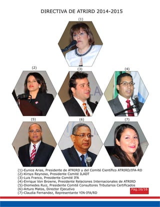 DIRECTIVA DE ATRIRD 2014-2015
(1)-Eunice Arias, Presidente de ATRIRD y del Comité Científico ATRIRD/IFA-RD
(2)-Kirsys Reynoso, Presidente Comité ILADT
(3)-Luis Franco, Presidente Comité IFA
(4)-Enrique Von Browne, Presidente Relaciones Internacionales de ATRIRD
(5)-Diomedes Ruiz, Presidente Comité Consultores Tributarios Certificados
(6)-Arturo Matos, Director Ejecutivo
(7)-Claudia Fernandez, Representante YIN-IFA/RD
(1)
(2) (3) (4)
(5) (6) (7)
Pág.16/16
 