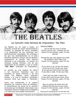 Los Beatles es, sin lugar a dudas, el
conjunto musical de mayor transcendencia
mundial, la cantidad de discos vendidos
y la penetración de sus canciones son
definitivamente inigualables. Sin embargo,
los que nos desempeñamos en el área
tributaria debemos conocer que los Beatles
compusieron la canción más famosa
referente a los impuestos. La canción la
compuso George Harrison, uno de los
integrantes de los Beatles y que se tituló
“Tax Man“ (Cobrador de Impuestos).
La canción es una especie de sátira
a los excesivos impuestos que se
cobraban en aquel entonces y de los
cuales The Beatles, como conjunto
exitoso y al cual le entraban cuantiosos
recursos tenía que pagar a Hacienda.
Como una contribución a la cultura
tributaria de nuestros miles de afiliados,
le transcribimos las letras de la canción
compuesta por los Beatles relacionada a los
impuestos (Tanto en Inglés como en Español
y el video para que puedan escucharla!)
The Beatles
La Canción más famosa de impuestos: Tax Man
Let me tell you how it will be
There’s one for you, nineteen for me
‘Cause I’m the taxman, yeah, I’m the
taxman
Should five per cent appear too small
Be thankful I don’t take it all
‘Cause I’m the taxman, yeah I’m the
taxman
If you drive a car, I’ll tax the street,
If you try to sit, I’ll tax your seat.
If you get too cold I’ll tax the heat,
If you take a walk, I’ll tax your feet.
Don’t ask me what I want it for
If you don’t want to pay some more
‘Cause I’m the taxman, yeah, I’m the
taxman
Now my advice for those who die
Declare the pennies on your eyes
‘Cause I’m the taxman, yeah, I’m the
taxman
And you’re working for no one but me.
Asociación Tributaria de la República Dominicana (ATRIRD)Pág.3/16
Lírica en Inglés:
 