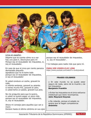 Déjame que te cuente cómo va a ser
hay uno para ti, diecinueve para mí
Porque soy el recaudador de impuestos, sí,
soy el recaudador.
En caso de que el cinco por ciento parezca
demasiado pequeño
agradezca que no lo tome todo
porque soy el recaudador de impuestos,
sí soy el recaudador
Si usted conduce un coche, gravaré la
calle,
si intenta sentarse, gravaré su asiento.
si tienes mucho frío, gravaré el calor,
si usted toma un paseo, gravaré sus pies.
No me pregunte para que lo quiero,
si usted no quiere pagar un poco más
porque soy el recaudador de impuestos,
sí, soy el recaudador.
Ahora mi consejo para aquellos que van a
morir.
Declare hasta el último céntimo en sus ojos
porque soy el recaudador de impuestos,
sí, soy el recaudador .
Y tú trabajas para nadie más que para mí.
PARA VER VIDEO-CLIC LINK
https://www.youtube.com/watch?v=dvdUjnsKewE
Asociación Tributaria de la República Dominicana (ATRIRD)
FRASES CELEBRES
o En este mundo no se puede estar
seguro de nada, salvo de la muerte y de
los impuestos.
Benjamin Franklin
o Evitar los impuestos es el único esfuerzo
intelectual que tiene recompensa.
John Maynard Keynes
o No robarás, porque el estado no
quiere que le hagan competencia
Anónimo
Pág.4/16
Lírica en español:
 