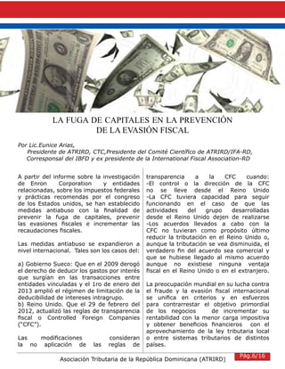 Asociación Tributaria de la República Dominicana (ATRIRD)
LA FUGA DE CAPITALES EN LA PREVENCIÓN
DE LA EVASIÓN FISCAL
Por Lic.Eunice Arias,
Presidente de ATRIRD, CTC,Presidente del Comité Científico de ATRIRD/IFA-RD,
Corresponsal del IBFD y ex presidente de la International Fiscal Association-RD
A partir del informe sobre la investigación
de Enron Corporation y entidades
relacionadas, sobre los impuestos federales
y prácticas recomendas por el congreso
de los Estados unidos, se han establecido
medidas antiabuso con la finalidad de
prevenir la fuga de capitales, prevenir
las evasiones fiscales e incrementar las
recaudaciones fiscales.
Las medidas antiabuso se expandieron a
nivel internacional. Tales son los casos del:
a) Gobierno Sueco: Que en el 2009 derogó
el derecho de deducir los gastos por interés
que surgían en las transacciones entre
entidades vinculadas y el 1ro de enero del
2013 amplió el régimen de limitación de la
deducibilidad de intereses intragrupo.
b) Reino Unido. Que el 29 de febrero del
2012, actualizó las reglas de transparencia
fiscal o Controlled Foreign Companies
(“CFC”).
Las modificaciones consideran
la no aplicación de las reglas de
transparencia a la CFC cuando:
-El control o la dirección de la CFC
no se lleve desde el Reino Unido
-La CFC tuviera capacidad para seguir
funcionando en el caso de que las
actividades del grupo desarrolladas
desde el Reino Unido dejen de realizarse
-Los acuerdos llevados a cabo con la
CFC no tuvieran como propósito último
reducir la tributación en el Reino Unido o,
aunque la tributación se vea disminuida, el
verdadero fin del acuerdo sea comercial y
que se hubiese llegado al mismo acuerdo
aunque no existiese ninguna ventaja
fiscal en el Reino Unido o en el extranjero.
La preocupación mundial en su lucha contra
el fraude y la evasión fiscal internacional
se unifica en criterios y en esfuerzos
para contrarrestar el objetivo primordial
de los negocios de incrementar su
rentabilidad con la menor carga impositiva
y obtener beneficios financieros con el
aprovechamiento de la ley tributaria local
o entre sistemas tributarios de distintos
países.
Pág.6/16
 
